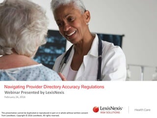 Navigating Provider Directory Accuracy Regulations
Webinar Presented by LexisNexis
February 24, 2016
This presentation cannot be duplicated or reproduced in part or in whole without written consent
from LexisNexis. Copyright © 2016 LexisNexis. All rights reserved.
 
