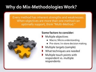 Why do Mix-Methodologies Work?

  Every method has inherent strengths and weaknesses.
     When objectives are more than one method can
        optimally support, think “Multi-Method.”

                      Some factors to consider:
                       Multiple objectives
                          ● Macro / Micro understanding
                          ● Pre-store / in-store decision making
                       Multiple targets (sample)
                       What techniques are needed
                       Multiple touch points with
                        respondent vs. multiple
                        respondents
 