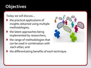 Objectives
Today we will discuss…
 the practical applications of
  insights obtained using multiple
  methodologies;
 the latest approaches being
  implemented by researchers;
 the range of methodologies that
  can be used in combination with
   each other; and
 the differentiating benefits of each technique.
 