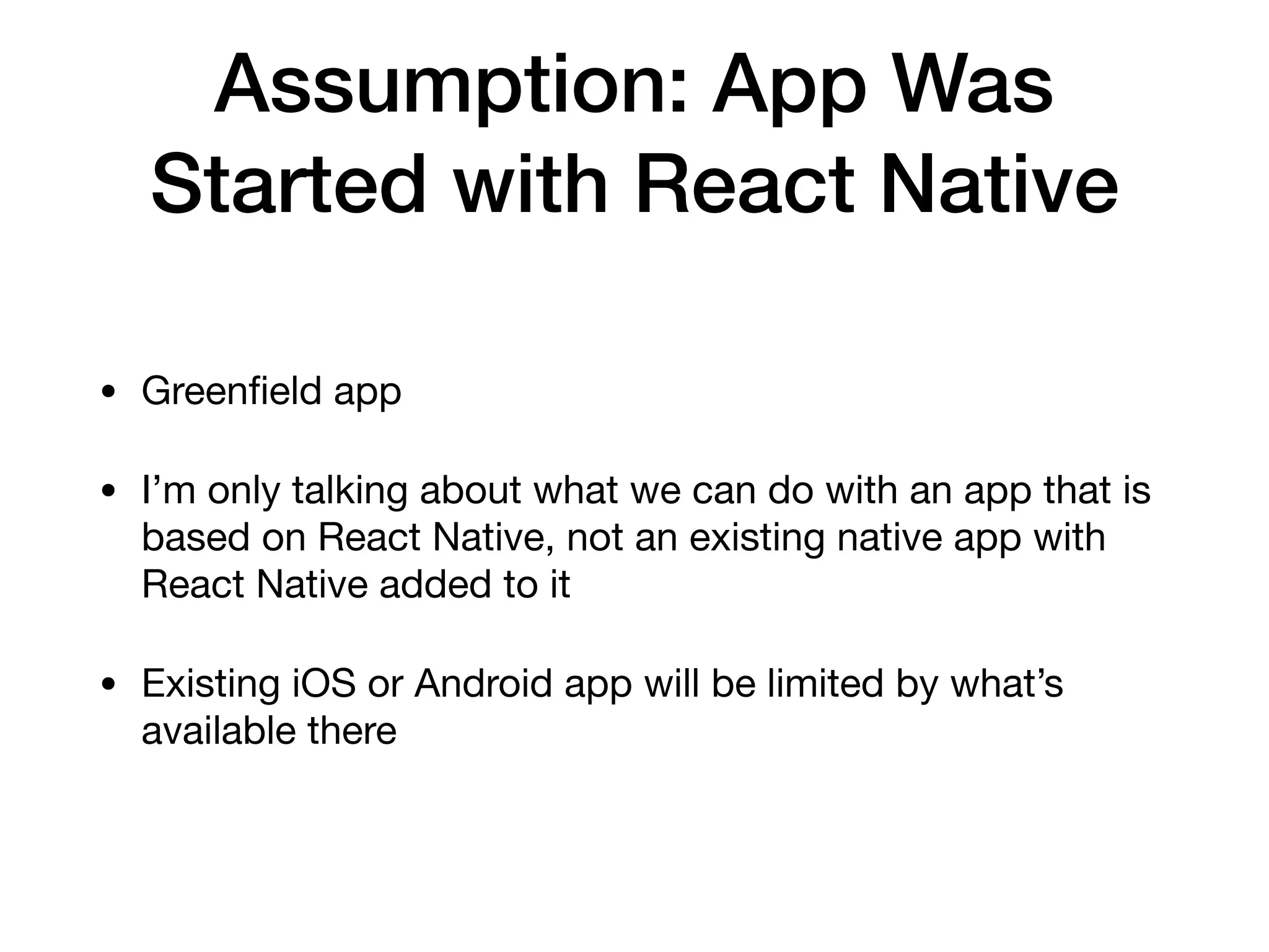 Assumption: App Was
Started with React Native
• Greenﬁeld app

• I’m only talking about what we can do with an app that is
based on React Native, not an existing native app with
React Native added to it

• Existing iOS or Android app will be limited by what’s
available there
 