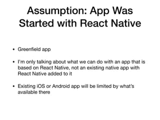 Assumption: App Was
Started with React Native
• Greenﬁeld app

• I’m only talking about what we can do with an app that is
based on React Native, not an existing native app with
React Native added to it

• Existing iOS or Android app will be limited by what’s
available there
 