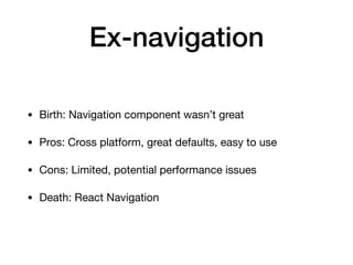 Ex-navigation
• Birth: Navigation component wasn’t great

• Pros: Cross platform, great defaults, easy to use

• Cons: Limited, potential performance issues

• Death: React Navigation
 
