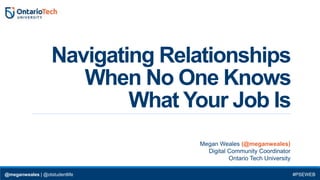 Navigating Relationships
When No One Knows
What Your Job Is
Megan Weales (@meganweales)
Digital Community Coordinator
Ontario Tech University
@meganweales | @otstudentlife #PSEWEB
 