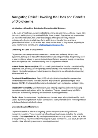 Navigating Relief: Unveiling the Uses and Benefits
of Dicyclomine
Introduction: A Soothing Solution for Uncomfortable Moments
In the realm of healthcare, certain medications emerge as quiet heroes, offering respite from
discomfort and improving the quality of life for those in need. Dicyclomine, an unassuming
yet impactful medication, falls under this category. Often prescribed by medical
professionals, dicyclomine is known for its ability to provide relief from a range of
gastrointestinal issues. In this article, we'll delve into the world of dicyclomine, exploring its
uses, mechanisms, benefits, and what is dicyclomine used for.
Unraveling the Uses of Dicyclomine:
Dicyclomine, commonly marketed under brand names such as Bentyl, Dibent, and
Byclomine, belongs to a class of medications known as antispasmodics. It is primarily used
to treat conditions related to gastrointestinal discomfort and abnormal muscle contractions
within the digestive tract. Some of the key uses of dicyclomine include:
Irritable Bowel Syndrome (IBS): IBS, a chronic gastrointestinal disorder characterized by
abdominal pain, bloating, and irregular bowel movements, finds relief in dicyclomine. By
relaxing intestinal muscles and reducing spasms, dicyclomine can alleviate the discomfort
associated with IBS.
Functional Bowel Disorders: Beyond IBS, dicyclomine is prescribed to manage other
functional bowel disorders, such as functional dyspepsia and gastroesophageal reflux
disease (GERD). It helps control symptoms like stomach pain, indigestion, and acid reflux.
Intestinal Hypermotility: Dicyclomine's muscle-relaxing properties extend to managing
excessive muscle contractions within the intestines. This can be particularly helpful for
individuals experiencing cramping and discomfort due to hypermotility.
Peptic Ulcers: In some cases, dicyclomine may be used as an adjunct treatment for peptic
ulcers. By minimizing stomach muscle contractions, it can potentially aid in reducing irritation
and discomfort associated with ulcers.
Understanding the Mechanism:
Dicyclomine exerts its effects by targeting specific receptors in the body known as
muscarinic receptors. These receptors are found in various tissues, including the smooth
muscles of the digestive tract. By binding to these receptors, dicyclomine inhibits the action
of acetylcholine, a neurotransmitter that triggers muscle contractions. As a result, the smooth
muscles relax, alleviating spasms and reducing discomfort.
 