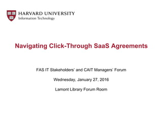 FAS IT Stakeholders’ and CAIT Managers’ Forum
Wednesday, January 27, 2016
Lamont Library Forum Room
Navigating Click-Through SaaS Agreements
 