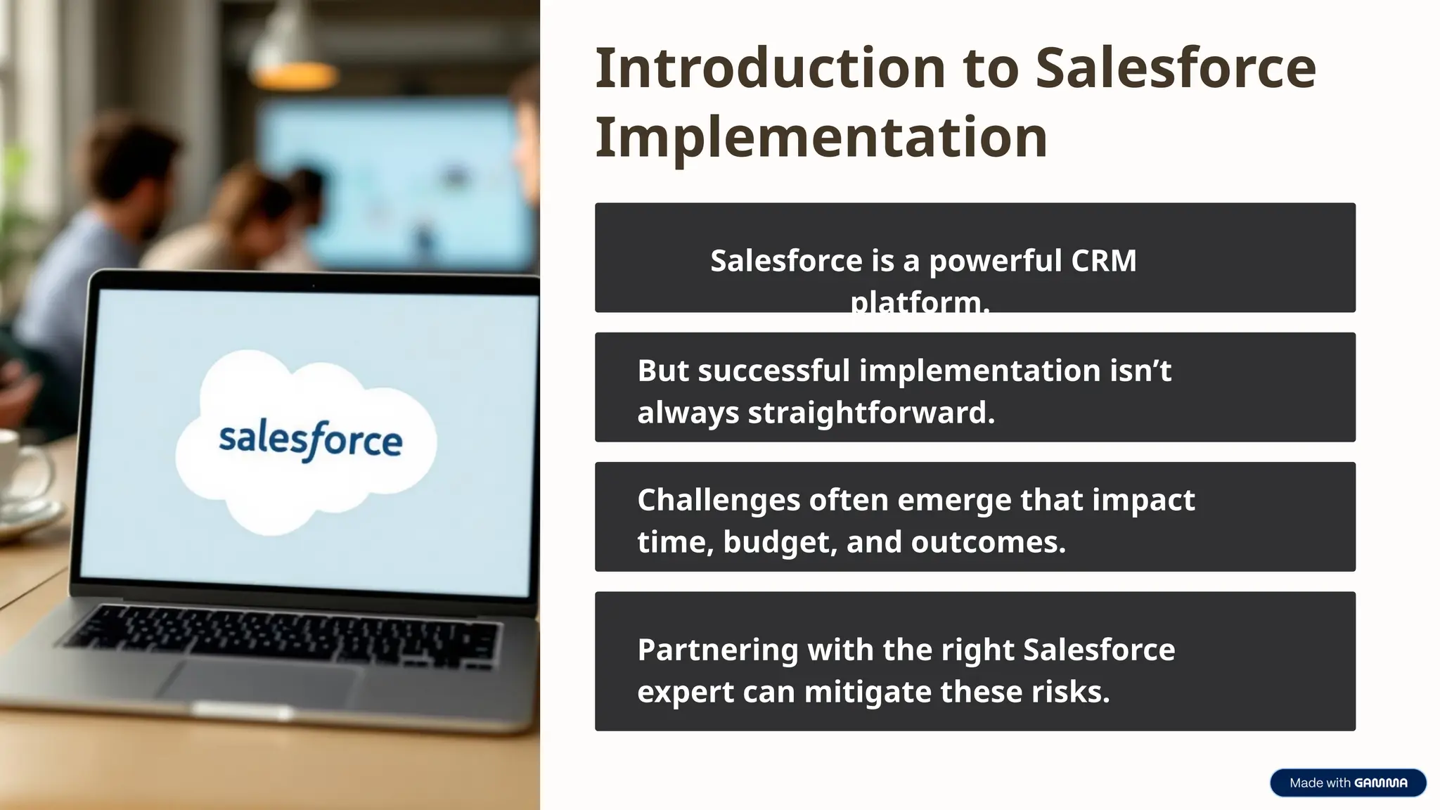Introduction to Salesforce
Implementation
Salesforce is a powerful CRM
platform.
But successful implementation isn’t
always straightforward.
Challenges often emerge that impact
time, budget, and outcomes.
Partnering with the right Salesforce
expert can mitigate these risks.
 