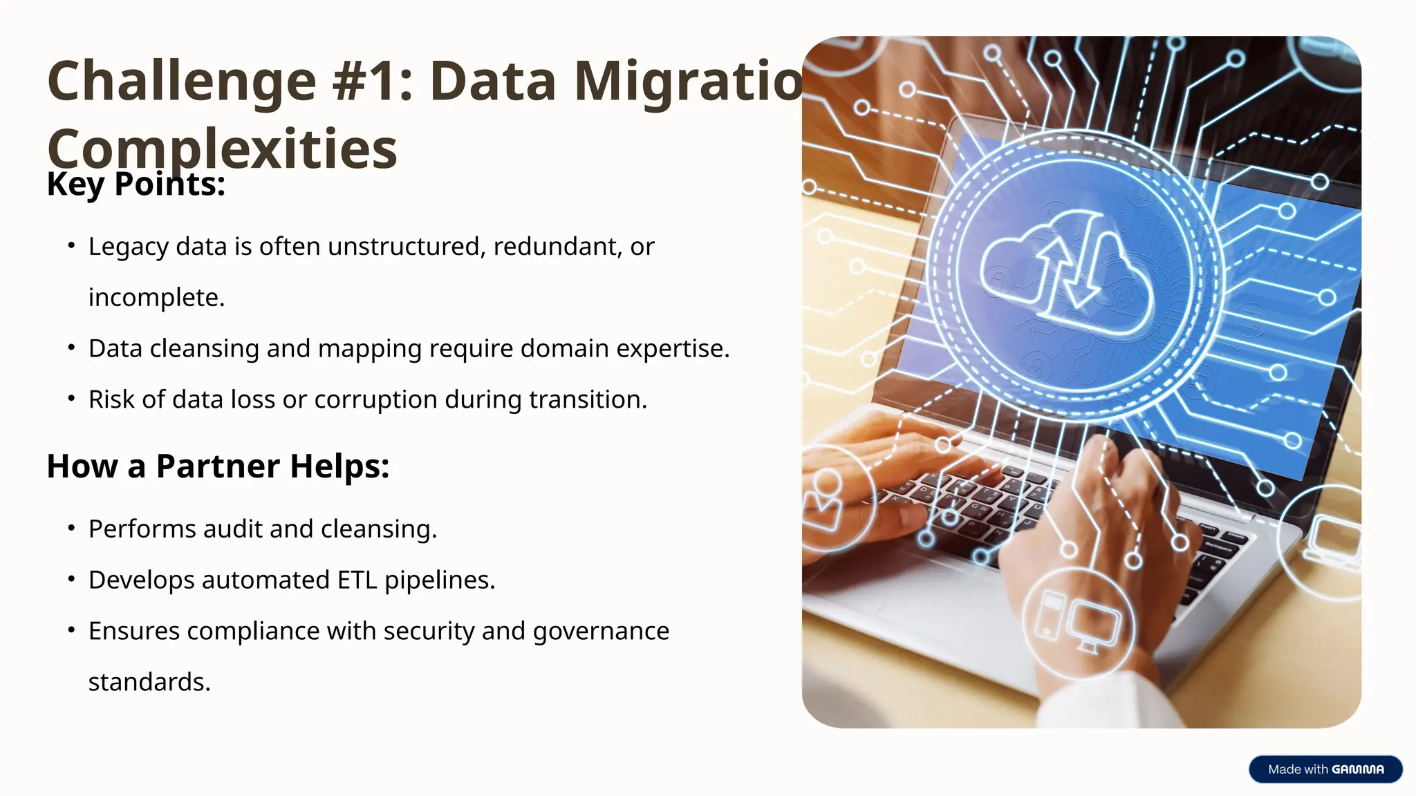 Challenge #1: Data Migration
Complexities
Key Points:
• Legacy data is often unstructured, redundant, or
incomplete.
• Data cleansing and mapping require domain expertise.
• Risk of data loss or corruption during transition.
How a Partner Helps:
• Performs audit and cleansing.
• Develops automated ETL pipelines.
• Ensures compliance with security and governance
standards.
 