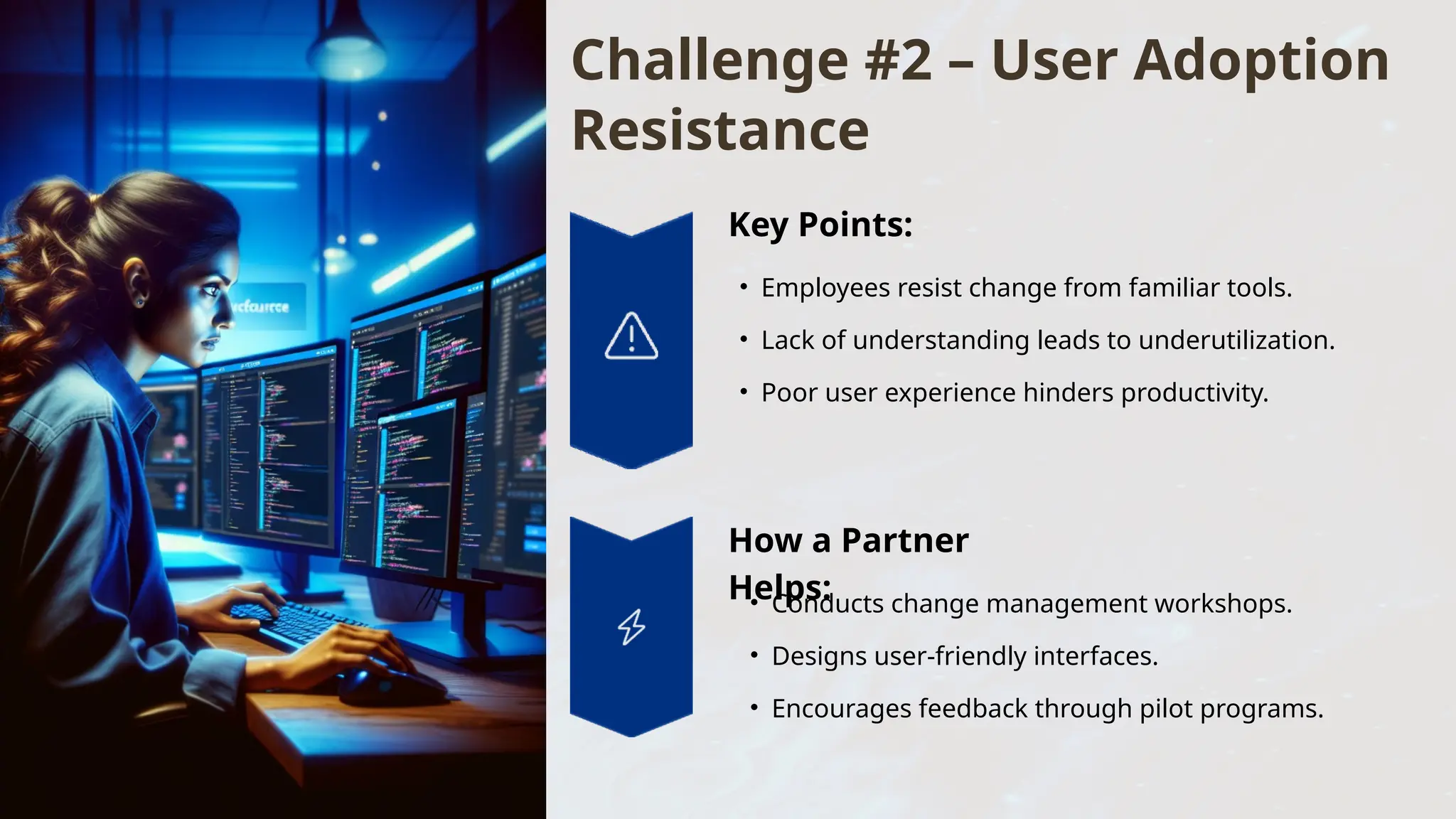 Challenge #2 – User Adoption
Resistance
Key Points:
• Employees resist change from familiar tools.
• Lack of understanding leads to underutilization.
• Poor user experience hinders productivity.
How a Partner
Helps:
• Conducts change management workshops.
• Designs user-friendly interfaces.
• Encourages feedback through pilot programs.
 