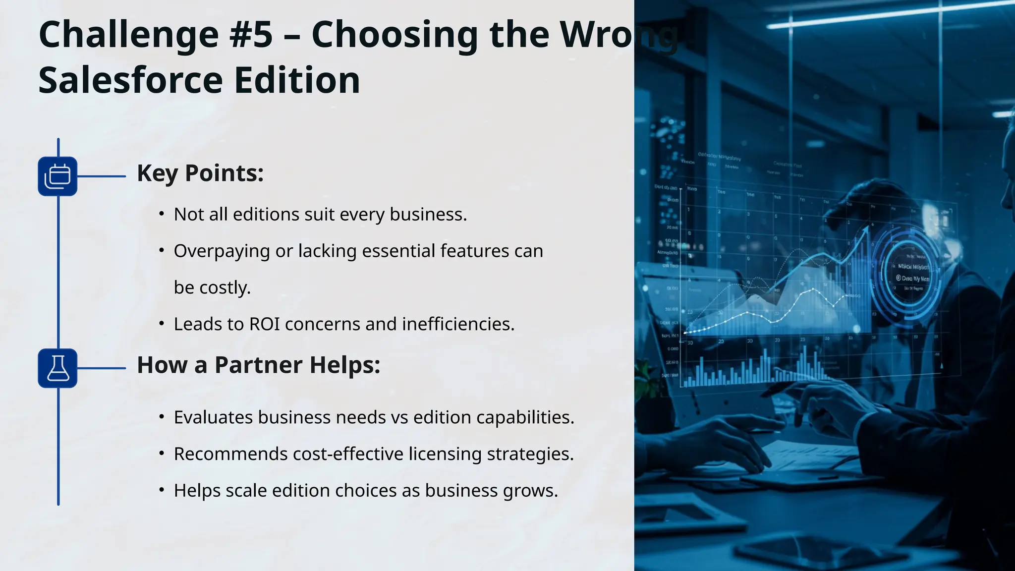 Challenge #5 – Choosing the Wrong
Salesforce Edition
• Not all editions suit every business.
• Overpaying or lacking essential features can
be costly.
• Leads to ROI concerns and inefficiencies.
Key Points:
How a Partner Helps:
• Evaluates business needs vs edition capabilities.
• Recommends cost-effective licensing strategies.
• Helps scale edition choices as business grows.
 