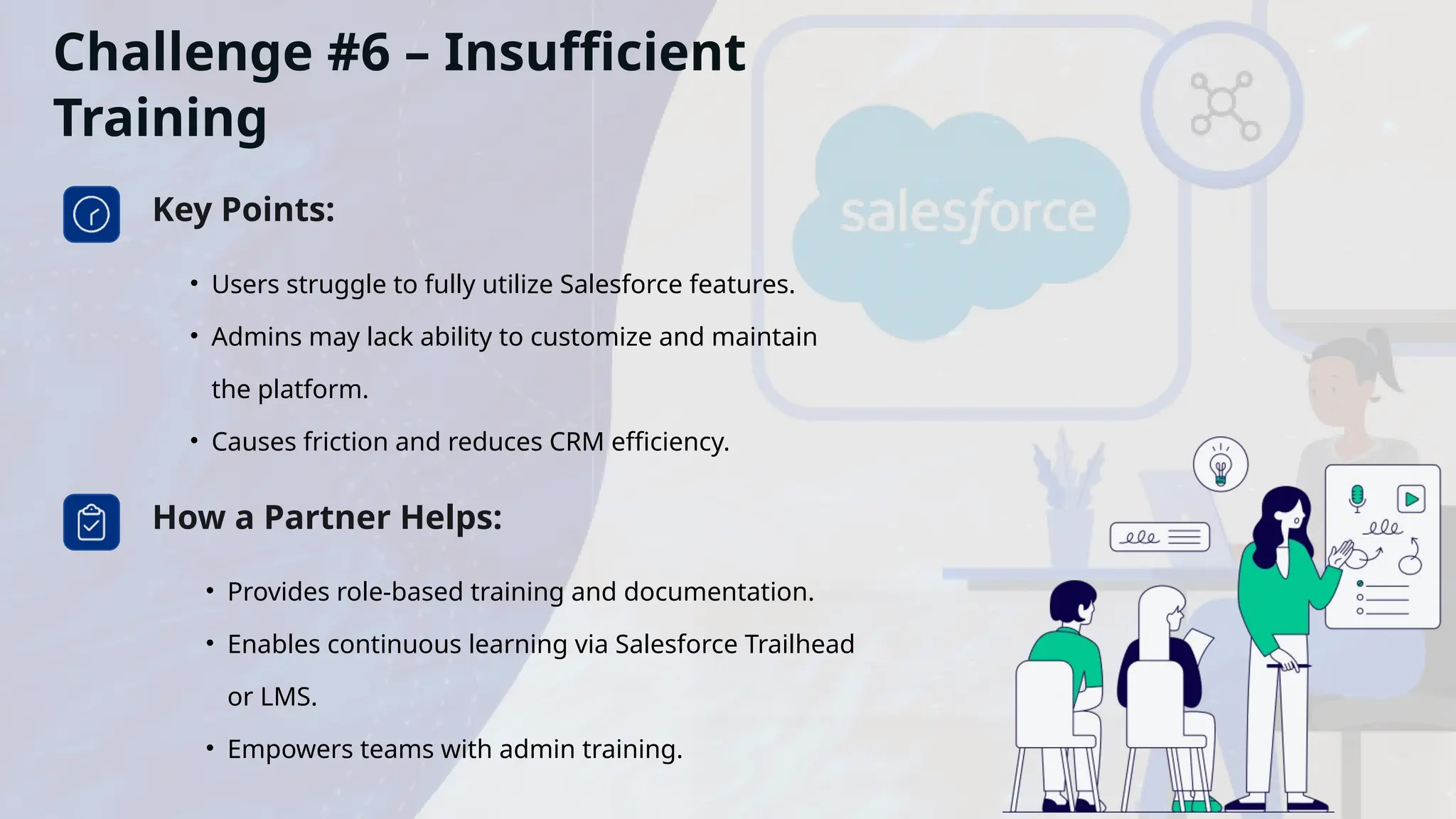 Challenge #6 – Insufficient
Training
Key Points:
• Users struggle to fully utilize Salesforce features.
• Admins may lack ability to customize and maintain
the platform.
• Causes friction and reduces CRM efficiency.
How a Partner Helps:
• Provides role-based training and documentation.
• Enables continuous learning via Salesforce Trailhead
or LMS.
• Empowers teams with admin training.
 