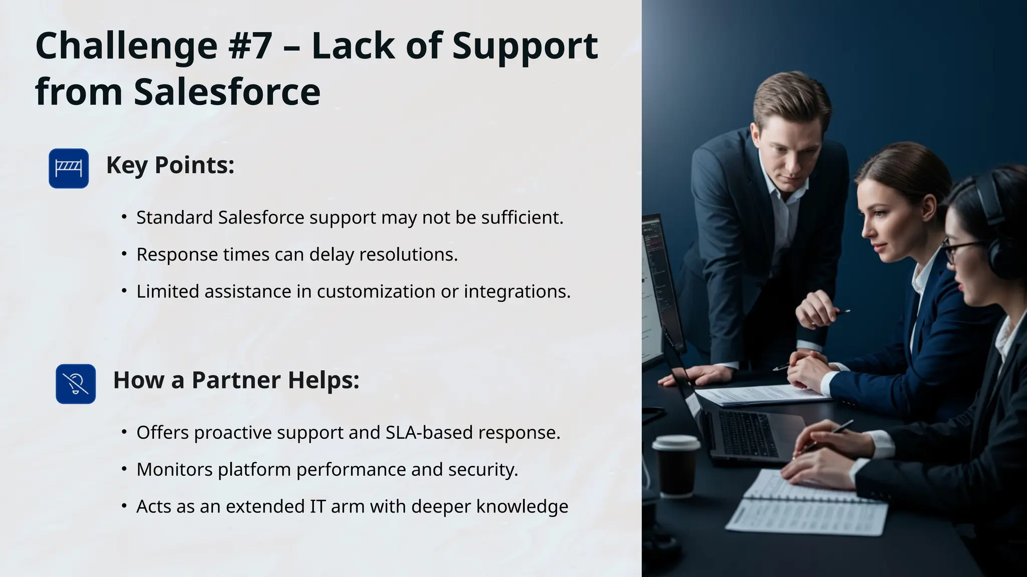 Challenge #7 – Lack of Support
from Salesforce
Key Points:
• Standard Salesforce support may not be sufficient.
• Response times can delay resolutions.
• Limited assistance in customization or integrations.
How a Partner Helps:
• Offers proactive support and SLA-based response.
• Monitors platform performance and security.
• Acts as an extended IT arm with deeper knowledge
 
