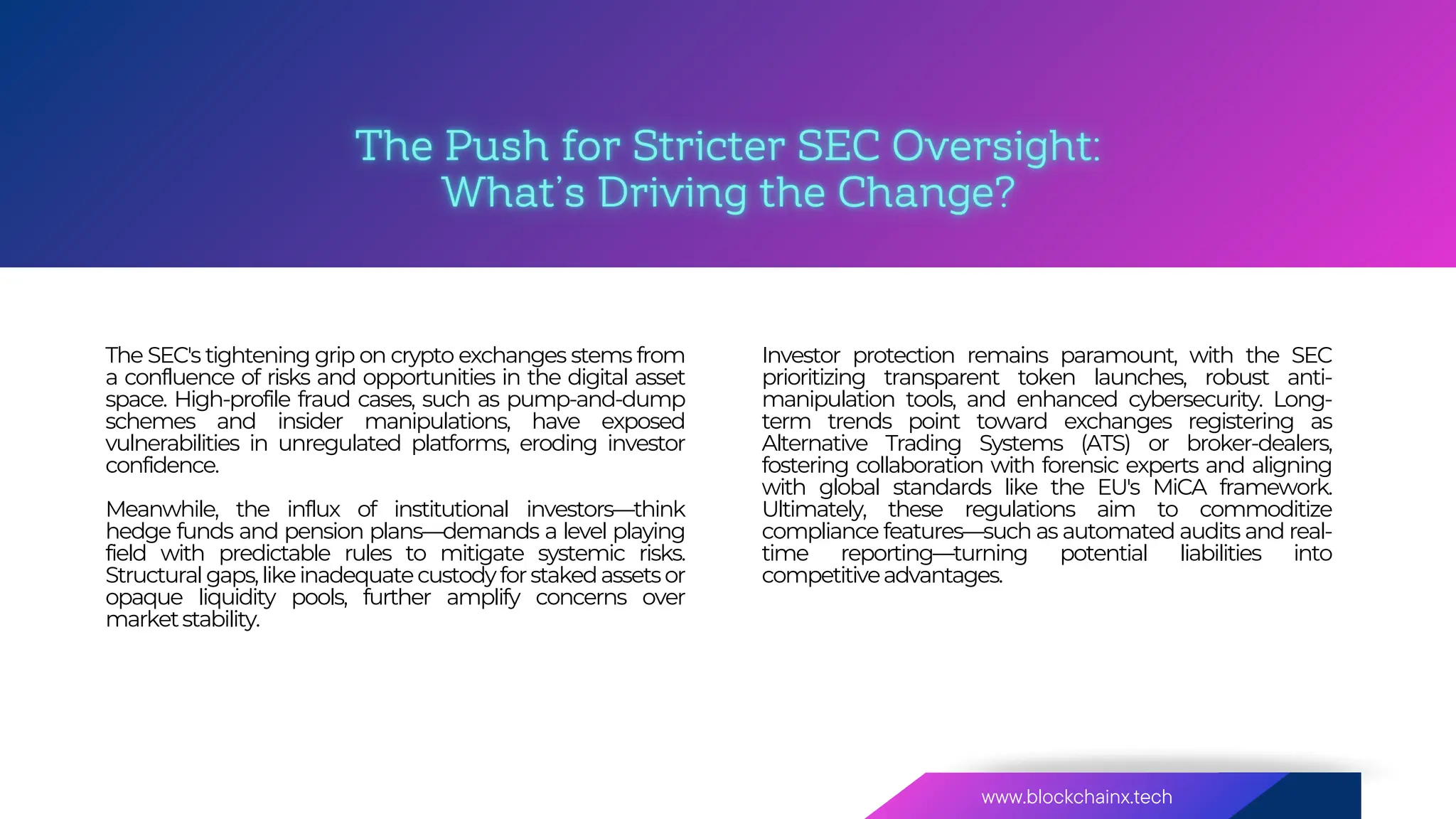 www.blockchainx.tech
About
Our
Investor protection remains paramount, with the SEC
prioritizing transparent token launches, robust anti-
manipulation tools, and enhanced cybersecurity. Long-
term trends point toward exchanges registering as
Alternative Trading Systems (ATS) or broker-dealers,
fostering collaboration with forensic experts and aligning
with global standards like the EU's MiCA framework.
Ultimately, these regulations aim to commoditize
compliance features—such as automated audits and real-
time reporting—turning potential liabilities into
competitiveadvantages.
The SEC's tightening grip on crypto exchanges stems from
a confluence of risks and opportunities in the digital asset
space. High-profile fraud cases, such as pump-and-dump
schemes and insider manipulations, have exposed
vulnerabilities in unregulated platforms, eroding investor
confidence.
Meanwhile, the influx of institutional investors—think
hedge funds and pension plans—demands a level playing
field with predictable rules to mitigate systemic risks.
Structuralgaps,likeinadequatecustodyforstakedassetsor
opaque liquidity pools, further amplify concerns over
marketstability.
 