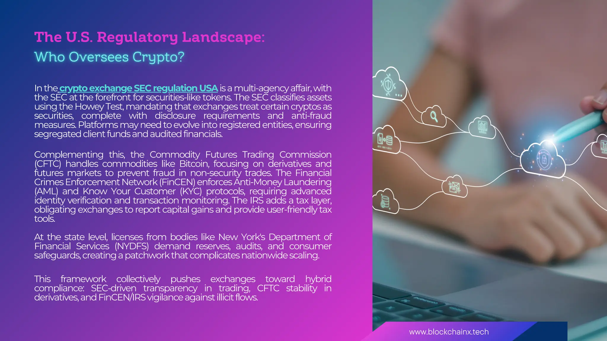 www.blockchainx.tech
The U.S. Regulatory Landscape:
Inthecrypto exchange SEC regulation USAisamulti-agencyaffair,with
the SEC at the forefront for securities-like tokens. The SEC classifies assets
usingtheHoweyTest,mandatingthatexchangestreatcertaincryptosas
securities, complete with disclosure requirements and anti-fraud
measures.Platformsmayneedtoevolveintoregisteredentities,ensuring
segregatedclientfundsandauditedfinancials.
Complementing this, the Commodity Futures Trading Commission
(CFTC) handles commodities like Bitcoin, focusing on derivatives and
futures markets to prevent fraud in non-security trades. The Financial
CrimesEnforcementNetwork(FinCEN)enforcesAnti-MoneyLaundering
(AML) and Know Your Customer (KYC) protocols, requiring advanced
identity verification and transaction monitoring. The IRS adds a tax layer,
obligating exchanges to report capital gains and provide user-friendly tax
tools.
At the state level, licenses from bodies like New York's Department of
Financial Services (NYDFS) demand reserves, audits, and consumer
safeguards,creatingapatchworkthatcomplicatesnationwidescaling.
This framework collectively pushes exchanges toward hybrid
compliance: SEC-driven transparency in trading, CFTC stability in
derivatives,andFinCEN/IRSvigilanceagainstillicitflows.
 