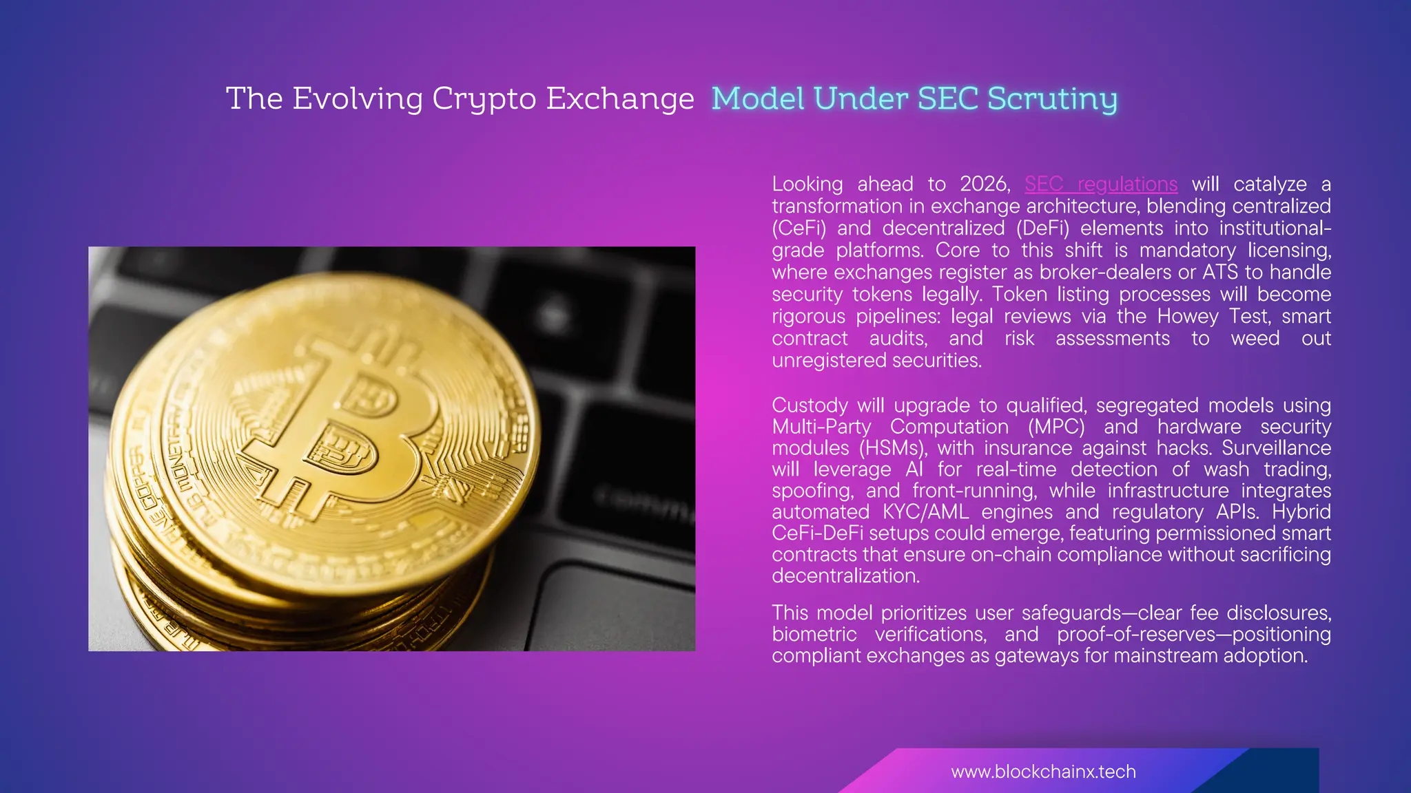 www.blockchainx.tech
Looking ahead to 2026, SEC regulations will catalyze a
transformation in exchange architecture, blending centralized
(CeFi) and decentralized (DeFi) elements into institutional-
grade platforms. Core to this shift is mandatory licensing,
where exchanges register as broker-dealers or ATS to handle
security tokens legally. Token listing processes will become
rigorous pipelines: legal reviews via the Howey Test, smart
contract audits, and risk assessments to weed out
unregistered securities.
The Evolving Crypto Exchange
Custody will upgrade to qualified, segregated models using
Multi-Party Computation (MPC) and hardware security
modules (HSMs), with insurance against hacks. Surveillance
will leverage AI for real-time detection of wash trading,
spoofing, and front-running, while infrastructure integrates
automated KYC/AML engines and regulatory APIs. Hybrid
CeFi-DeFi setups could emerge, featuring permissioned smart
contracts that ensure on-chain compliance without sacrificing
decentralization.
This model prioritizes user safeguards—clear fee disclosures,
biometric verifications, and proof-of-reserves—positioning
compliant exchanges as gateways for mainstream adoption.
 