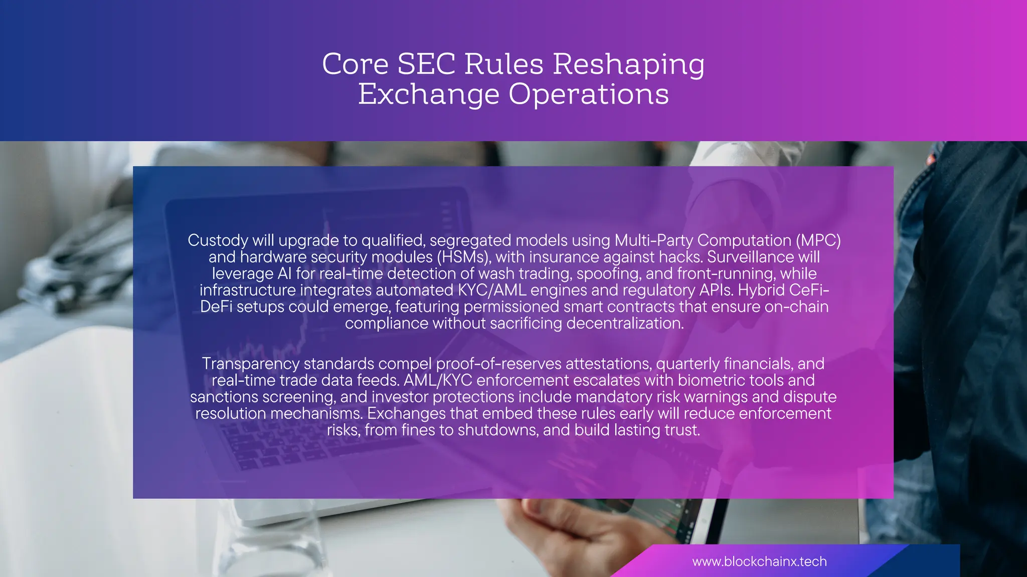 Core SEC Rules Reshaping
Exchange Operations
www.blockchainx.tech
Custody will upgrade to qualified, segregated models using Multi-Party Computation (MPC)
and hardware security modules (HSMs), with insurance against hacks. Surveillance will
leverage AI for real-time detection of wash trading, spoofing, and front-running, while
infrastructure integrates automated KYC/AML engines and regulatory APIs. Hybrid CeFi-
DeFi setups could emerge, featuring permissioned smart contracts that ensure on-chain
compliance without sacrificing decentralization.
Transparency standards compel proof-of-reserves attestations, quarterly financials, and
real-time trade data feeds. AML/KYC enforcement escalates with biometric tools and
sanctions screening, and investor protections include mandatory risk warnings and dispute
resolution mechanisms. Exchanges that embed these rules early will reduce enforcement
risks, from fines to shutdowns, and build lasting trust.
 