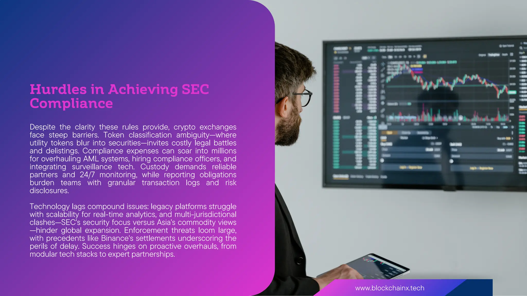 www.blockchainx.tech
Despite the clarity these rules provide, crypto exchanges
face steep barriers. Token classification ambiguity—where
utility tokens blur into securities—invites costly legal battles
and delistings. Compliance expenses can soar into millions
for overhauling AML systems, hiring compliance officers, and
integrating surveillance tech. Custody demands reliable
partners and 24/7 monitoring, while reporting obligations
burden teams with granular transaction logs and risk
disclosures.
Technology lags compound issues: legacy platforms struggle
with scalability for real-time analytics, and multi-jurisdictional
clashes—SEC's security focus versus Asia's commodity views
—hinder global expansion. Enforcement threats loom large,
with precedents like Binance's settlements underscoring the
perils of delay. Success hinges on proactive overhauls, from
modular tech stacks to expert partnerships.
Hurdles in Achieving SEC
Compliance
 