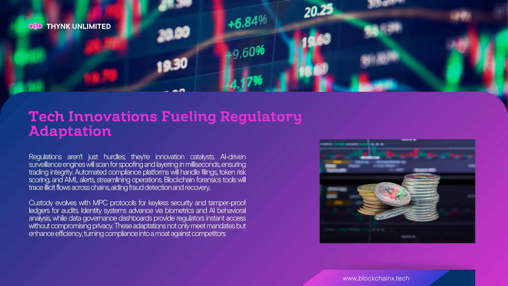 www.blockchainx.tech
THYNK UNLIMITED
Tech Innovations Fueling Regulatory
Adaptation
Regulations aren't just hurdles; they're innovation catalysts. AI-driven
surveillanceengineswillscanforspoofingandlayeringinmilliseconds,ensuring
trading integrity. Automated compliance platforms will handle filings, token risk
scoring,andAMLalerts,streamliningoperations.Blockchainforensicstoolswill
traceillicitflowsacrosschains,aidingfrauddetectionandrecovery.
Custody evolves with MPC protocols for keyless security and tamper-proof
ledgers for audits. Identity systems advance via biometrics and AI behavioral
analysis, while data governance dashboards provide regulators instant access
withoutcompromisingprivacy.Theseadaptationsnotonlymeetmandatesbut
enhanceefficiency,turningcomplianceintoamoatagainstcompetitors.
 