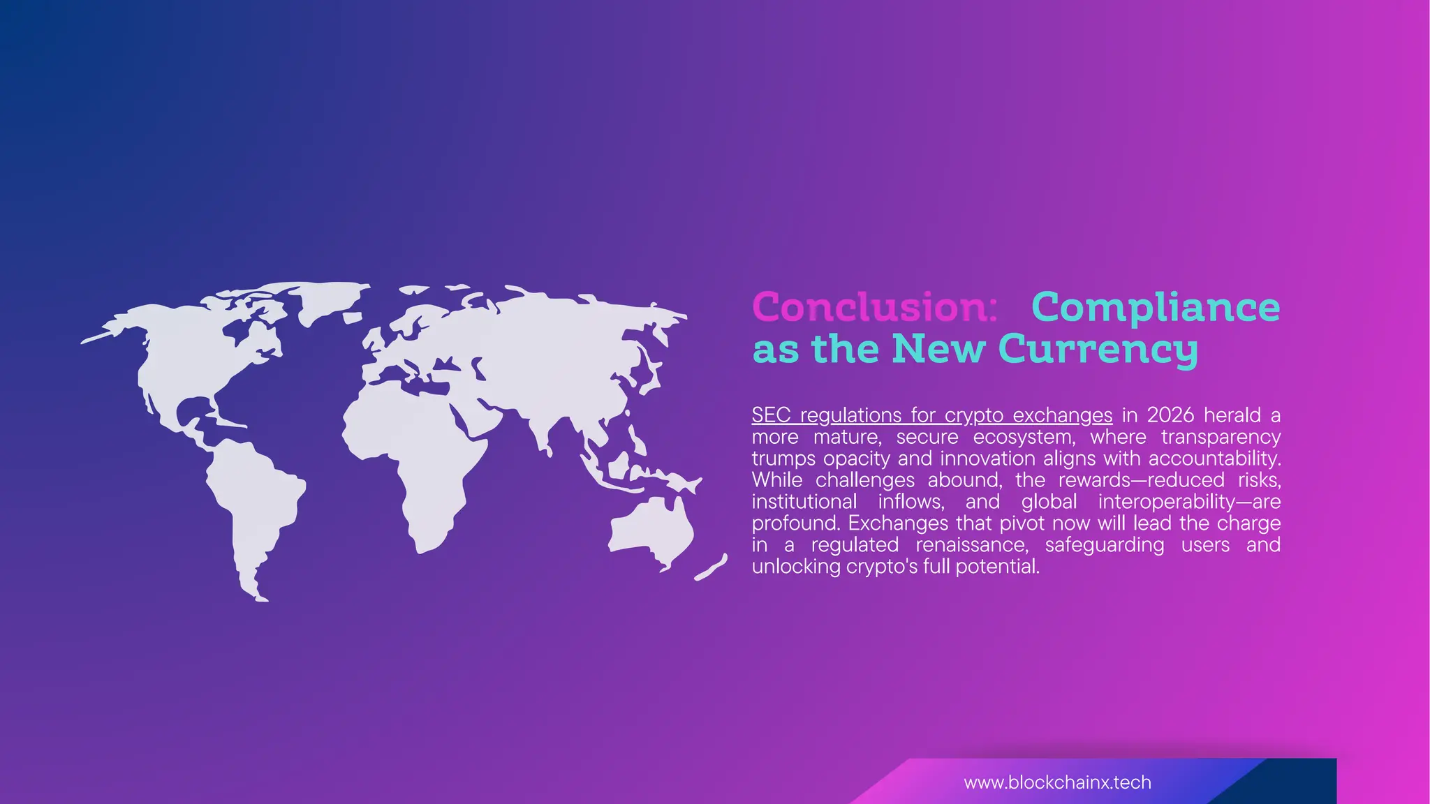 Conclusion: Compliance
as the New Currency
www.blockchainx.tech
SEC regulations for crypto exchanges in 2026 herald a
more mature, secure ecosystem, where transparency
trumps opacity and innovation aligns with accountability.
While challenges abound, the rewards—reduced risks,
institutional inflows, and global interoperability—are
profound. Exchanges that pivot now will lead the charge
in a regulated renaissance, safeguarding users and
unlocking crypto's full potential.
 