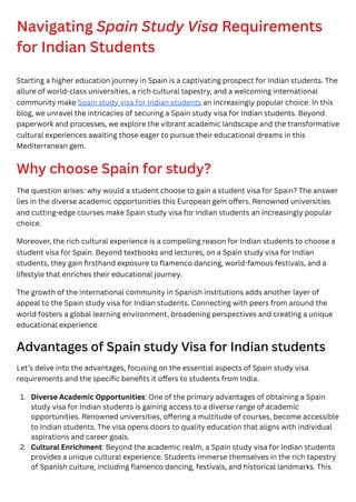 Navigating Spain Study Visa Requirements
for Indian Students
Starting a higher education journey in Spain is a captivating prospect for Indian students. The
allure of world-class universities, a rich cultural tapestry, and a welcoming international
community make Spain study visa for Indian students an increasingly popular choice. In this
blog, we unravel the intricacies of securing a Spain study visa for Indian students. Beyond
paperwork and processes, we explore the vibrant academic landscape and the transformative
cultural experiences awaiting those eager to pursue their educational dreams in this
Mediterranean gem.
Why choose Spain for study?
The question arises: why would a student choose to gain a student visa for Spain? The answer
lies in the diverse academic opportunities this European gem offers. Renowned universities
and cutting-edge courses make Spain study visa for Indian students an increasingly popular
choice.
Moreover, the rich cultural experience is a compelling reason for Indian students to choose a
student visa for Spain. Beyond textbooks and lectures, on a Spain study visa for Indian
students, they gain firsthand exposure to flamenco dancing, world-famous festivals, and a
lifestyle that enriches their educational journey.
The growth of the international community in Spanish institutions adds another layer of
appeal to the Spain study visa for Indian students. Connecting with peers from around the
world fosters a global learning environment, broadening perspectives and creating a unique
educational experience.
Advantages of Spain study Visa for Indian students
Let’s delve into the advantages, focusing on the essential aspects of Spain study visa
requirements and the specific benefits it offers to students from India.
1. Diverse Academic Opportunities: One of the primary advantages of obtaining a Spain
study visa for Indian students is gaining access to a diverse range of academic
opportunities. Renowned universities, offering a multitude of courses, become accessible
to Indian students. The visa opens doors to quality education that aligns with individual
aspirations and career goals.
2. Cultural Enrichment: Beyond the academic realm, a Spain study visa for Indian students
provides a unique cultural experience. Students immerse themselves in the rich tapestry
of Spanish culture, including flamenco dancing, festivals, and historical landmarks. This
 