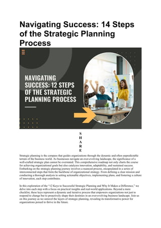 Navigating Success: 14 Steps
of the Strategic Planning
Process
S
H
A
R
E
Strategic planning is the compass that guides organizations through the dynamic and often unpredictable
terrain of the business world. As businesses navigate an ever-evolving landscape, the significance of a
well-crafted strategic plan cannot be overstated. This comprehensive roadmap not only charts the course
for achieving organizational goals but also catalyzes innovation, adaptability, and sustained success.
Embarking on the strategic planning journey involves a nuanced process, encapsulated in a series of
interconnected steps that form the backbone of organizational strategy. From defining a clear mission and
conducting a thorough analysis to setting actionable objectives, implementing plans, and fostering a culture
of innovation, each step contributes.
In this exploration of the “12 Keys to Successful Strategic Planning and Why It Makes a Difference,” we
delve into each step with a focus on practical insights and real-world applications. Beyond a mere
checklist, these keys represent a dynamic and iterative process that empowers organizations not just to
respond to change but to proactively shape their destinies in an ever-evolving business landscape. Join us
on this journey as we unravel the layers of strategic planning, revealing its transformative power for
organizations poised to thrive in the future.
 