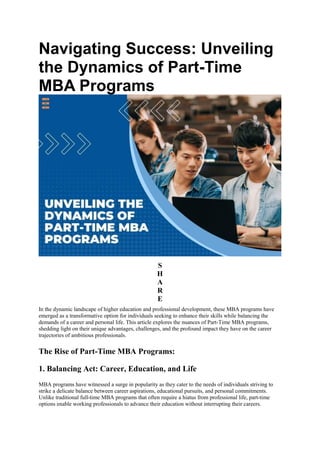 Navigating Success: Unveiling
the Dynamics of Part-Time
MBA Programs
S
H
A
R
E
In the dynamic landscape of higher education and professional development, these MBA programs have
emerged as a transformative option for individuals seeking to enhance their skills while balancing the
demands of a career and personal life. This article explores the nuances of Part-Time MBA programs,
shedding light on their unique advantages, challenges, and the profound impact they have on the career
trajectories of ambitious professionals.
The Rise of Part-Time MBA Programs:
1. Balancing Act: Career, Education, and Life
MBA programs have witnessed a surge in popularity as they cater to the needs of individuals striving to
strike a delicate balance between career aspirations, educational pursuits, and personal commitments.
Unlike traditional full-time MBA programs that often require a hiatus from professional life, part-time
options enable working professionals to advance their education without interrupting their careers.
 