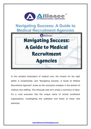 www.alliancerecruitmentagency.com
Navigating Success: A Guide to
Medical Recruitment Agencies
In the complex embroidery of medical care, the mission for the right
ability is fundamental, and "Navigating Success: A Guide to Medical
Recruitment Agencies" arises as the conclusive compass in the domain of
medical care staffing. This thorough aide isn't simply a summary of data;
it's a vivid excursion into the unique scene of clinical enrollment
organizations, investigating the subtleties and fortes of these vital
elements.
 