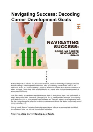 Navigating Success: Decoding
Career Development Goals
S
H
A
R
E
In the rich tapestry of personal and professional evolution, career development goals emerge as radiant
beacons, casting a luminous path toward success. Each goal, carefully woven into the fabric of one’s
aspirations, serves as a catalyst, sparking a journey of perpetual refinement, skill elevation, and strides in
career ascension. Picture these goals as celestial bodies in a cosmic ballet, orchestrating a symphony of
progress and fulfillment.
Now, let’s embark on a profound exploration into the realm of these guiding stars — the ten examples of
career development goals. These aren’t just objectives; they’re constellations of ambition, each twinkling
with possibilities. As we traverse this celestial landscape, we’ll not only uncover these fundamental goals
but also venture into uncharted territories, discovering new constellations that beckon professionals toward
unprecedented growth.
Join the cosmic dance of career development as we decode the celestial secrets that propel individuals
toward success in the vast universe of professional aspirations.
Understanding Career Development Goals
 