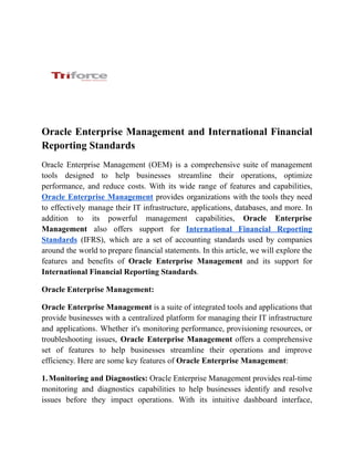 Oracle Enterprise Management and International Financial
Reporting Standards
Oracle Enterprise Management (OEM) is a comprehensive suite of management
tools designed to help businesses streamline their operations, optimize
performance, and reduce costs. With its wide range of features and capabilities,
Oracle Enterprise Management provides organizations with the tools they need
to effectively manage their IT infrastructure, applications, databases, and more. In
addition to its powerful management capabilities, Oracle Enterprise
Management also offers support for International Financial Reporting
Standards (IFRS), which are a set of accounting standards used by companies
around the world to prepare financial statements. In this article, we will explore the
features and benefits of Oracle Enterprise Management and its support for
International Financial Reporting Standards.
Oracle Enterprise Management:
Oracle Enterprise Management is a suite of integrated tools and applications that
provide businesses with a centralized platform for managing their IT infrastructure
and applications. Whether it's monitoring performance, provisioning resources, or
troubleshooting issues, Oracle Enterprise Management offers a comprehensive
set of features to help businesses streamline their operations and improve
efficiency. Here are some key features of Oracle Enterprise Management:
1.Monitoring and Diagnostics: Oracle Enterprise Management provides real-time
monitoring and diagnostics capabilities to help businesses identify and resolve
issues before they impact operations. With its intuitive dashboard interface,
 