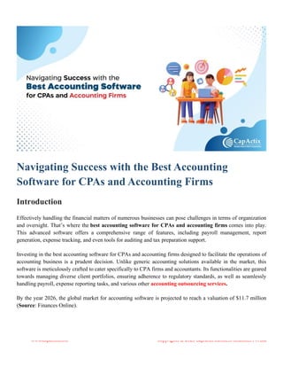 www.capactix.com Copyrights © 2023 CapActix Business Solutions Pvt Ltd
Navigating Success with the Best Accounting
Software for CPAs and Accounting Firms
Introduction
Effectively handling the financial matters of numerous businesses can pose challenges in terms of organization
and oversight. That’s where the best accounting software for CPAs and accounting firms comes into play.
This advanced software offers a comprehensive range of features, including payroll management, report
generation, expense tracking, and even tools for auditing and tax preparation support.
Investing in the best accounting software for CPAs and accounting firms designed to facilitate the operations of
accounting business is a prudent decision. Unlike generic accounting solutions available in the market, this
software is meticulously crafted to cater specifically to CPA firms and accountants. Its functionalities are geared
towards managing diverse client portfolios, ensuring adherence to regulatory standards, as well as seamlessly
handling payroll, expense reporting tasks, and various other accounting outsourcing services.
By the year 2026, the global market for accounting software is projected to reach a valuation of $11.7 million
(Source: Finances Online).
 