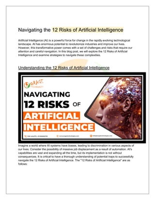 Navigating the 12 Risks of Artificial Intelligence
Artificial Intelligence (AI) is a powerful force for change in the rapidly evolving technological
landscape. AI has enormous potential to revolutionize industries and improve our lives.
However, this transformative power comes with a set of challenges and risks that require our
attention and careful navigation. In this blog post, we will explore the 12 Risks of Artificial
Intelligence and examine strategies to navigate these complexities.
Understanding the 12 Risks of Artificial Intelligence
Imagine a world where AI systems have biases, leading to discrimination in various aspects of
our lives. Consider the possibility of massive job displacement as a result of automation. AI's
capabilities are vast and expanding all the time, but its implementation is not without
consequences. It is critical to have a thorough understanding of potential traps to successfully
navigate the 12 Risks of Artificial Intelligence. The "12 Risks of Artificial Intelligence" are as
follows:
 