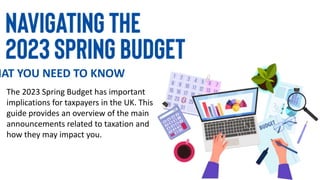 HAT YOU NEED TO KNOW
The 2023 Spring Budget has important
implications for taxpayers in the UK. This
guide provides an overview of the main
announcements related to taxation and
how they may impact you.
 