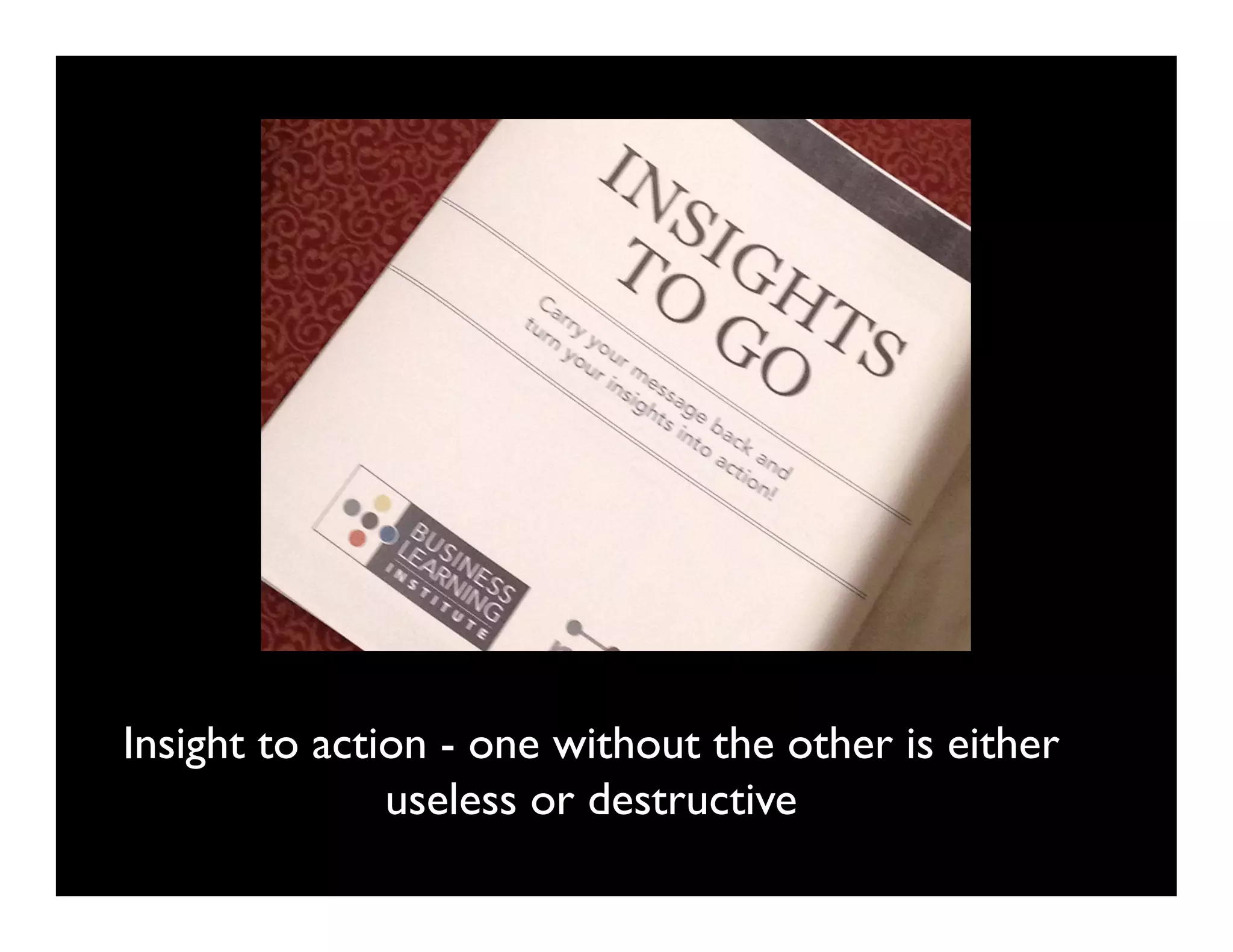 Insight to action - one without the other is either
               useless or destructive	

 