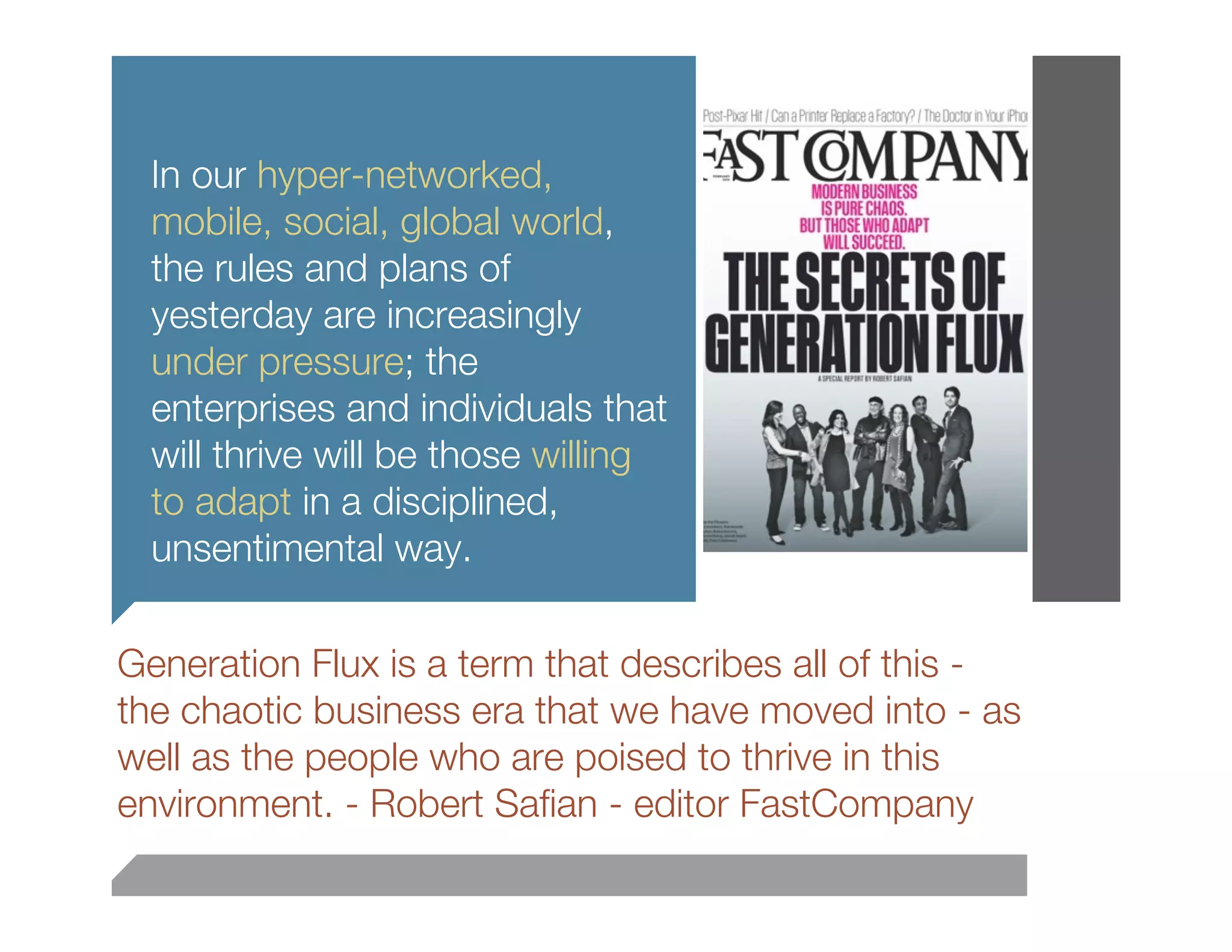 In our hyper-networked,
  mobile, social, global world,
  the rules and plans of
  yesterday are increasingly
  under pressure; the
  enterprises and individuals that
  will thrive will be those willing
  to adapt in a disciplined,
  unsentimental way.

Generation Flux is a term that describes all of this -
the chaotic business era that we have moved into - as
well as the people who are poised to thrive in this
environment. - Robert Saﬁan - editor FastCompany
 
