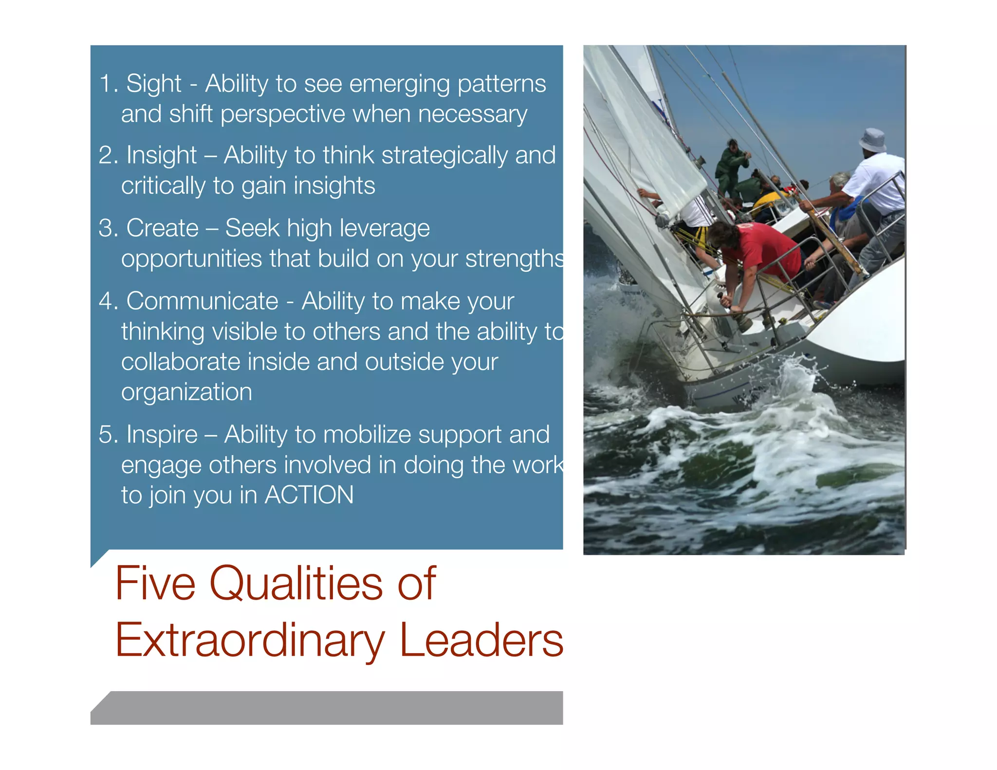1. Sight - Ability to see emerging patterns
  and shift perspective when necessary
2. Insight – Ability to think strategically and
  critically to gain insights 
3. Create – Seek high leverage
  opportunities that build on your strengths
4. Communicate - Ability to make your
  thinking visible to others and the ability to
  collaborate inside and outside your
  organization
5. Inspire – Ability to mobilize support and
  engage others involved in doing the work
  to join you in ACTION
                                                  27


    Five Qualities of
    Extraordinary Leaders
 