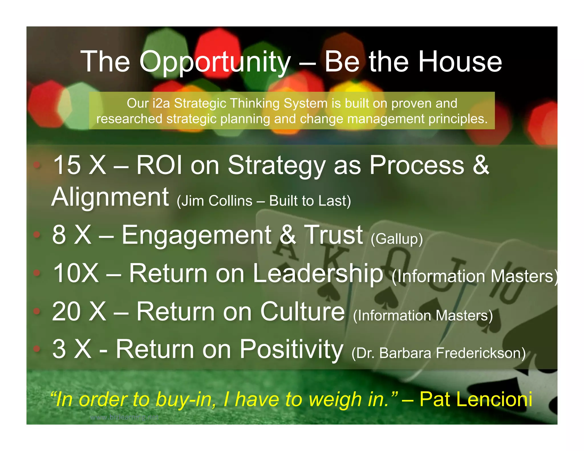 The Opportunity – Be the House
             Our i2a Strategic Thinking System is built on proven and
        researched strategic planning and change management principles.


•  15 X – ROI on Strategy as Process &
   Alignment (Jim Collins – Built to Last)
•  8 X – Engagement & Trust (Gallup)
•  10X – Return on Leadership (Information Masters)
•  20 X – Return on Culture (Information Masters)
•  3 X - Return on Positivity (Dr. Barbara Frederickson)
 “In order to buy-in, I have to weigh in.” – Pat Lencioni
      www.bizlearning.net	
  
 