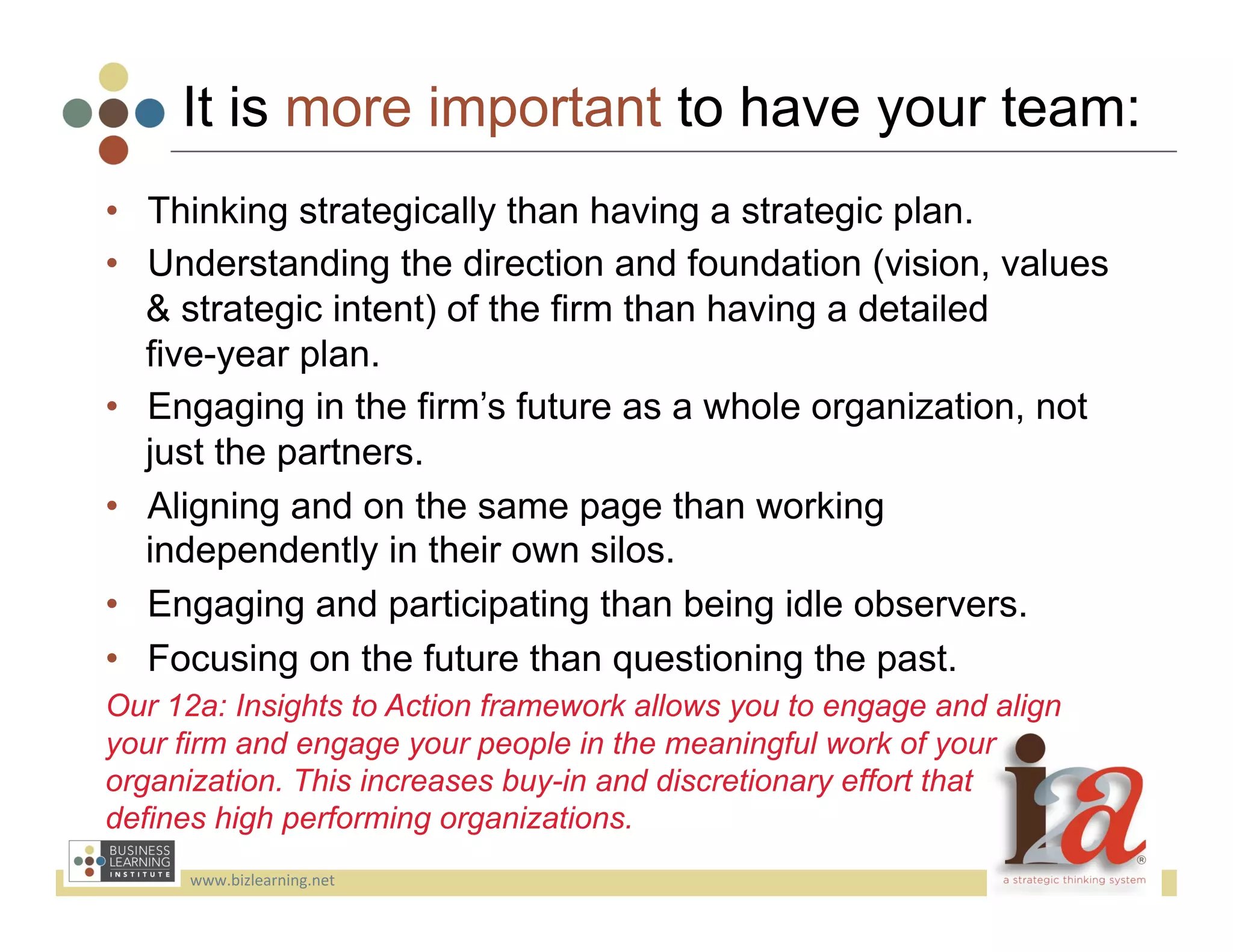 It is more important to have your team:
•  Thinking strategically than having a strategic plan.
•  Understanding the direction and foundation (vision, values
   & strategic intent) of the firm than having a detailed
   five-year plan.
•  Engaging in the firm’s future as a whole organization, not
   just the partners.
•  Aligning and on the same page than working
   independently in their own silos.
•  Engaging and participating than being idle observers.
•  Focusing on the future than questioning the past.
Our 12a: Insights to Action framework allows you to engage and align
your firm and engage your people in the meaningful work of your
organization. This increases buy-in and discretionary effort that
defines high performing organizations.
      www.bizlearning.net	
  
 