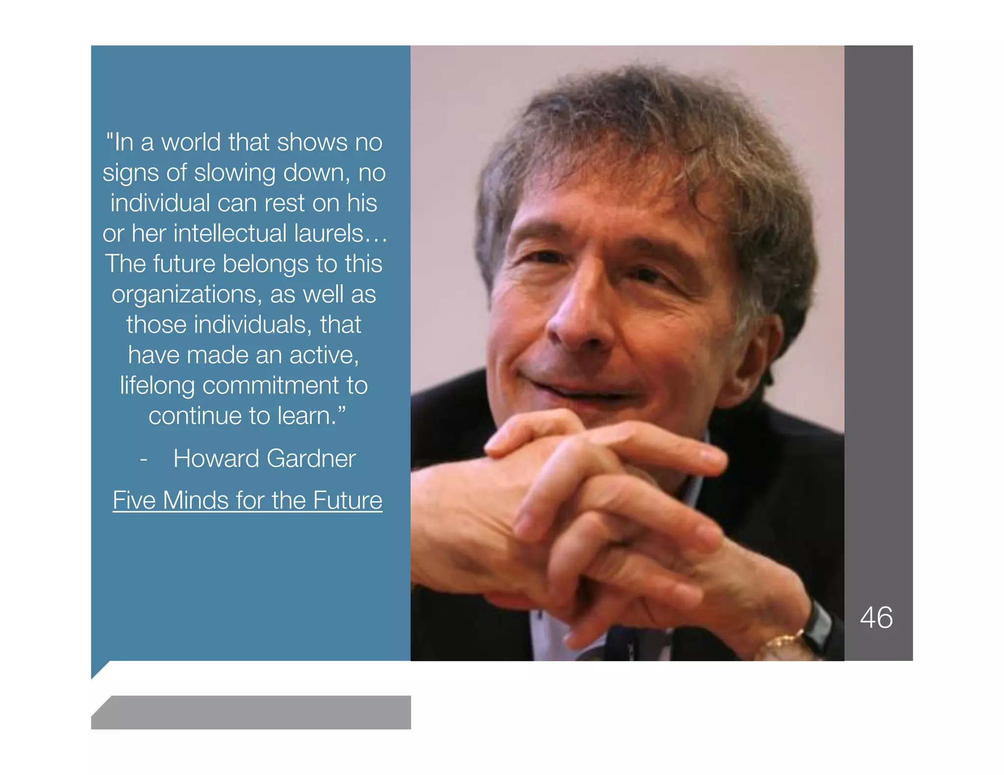 "In a world that shows no
signs of slowing down, no
 individual can rest on his
or her intellectual laurels…
The future belongs to this
 organizations, as well as
   those individuals, that
    have made an active,
  lifelong commitment to
      continue to learn.”
                        
   -  Howard Gardner
                   
Five Minds for the Future
                        



                               46
 
