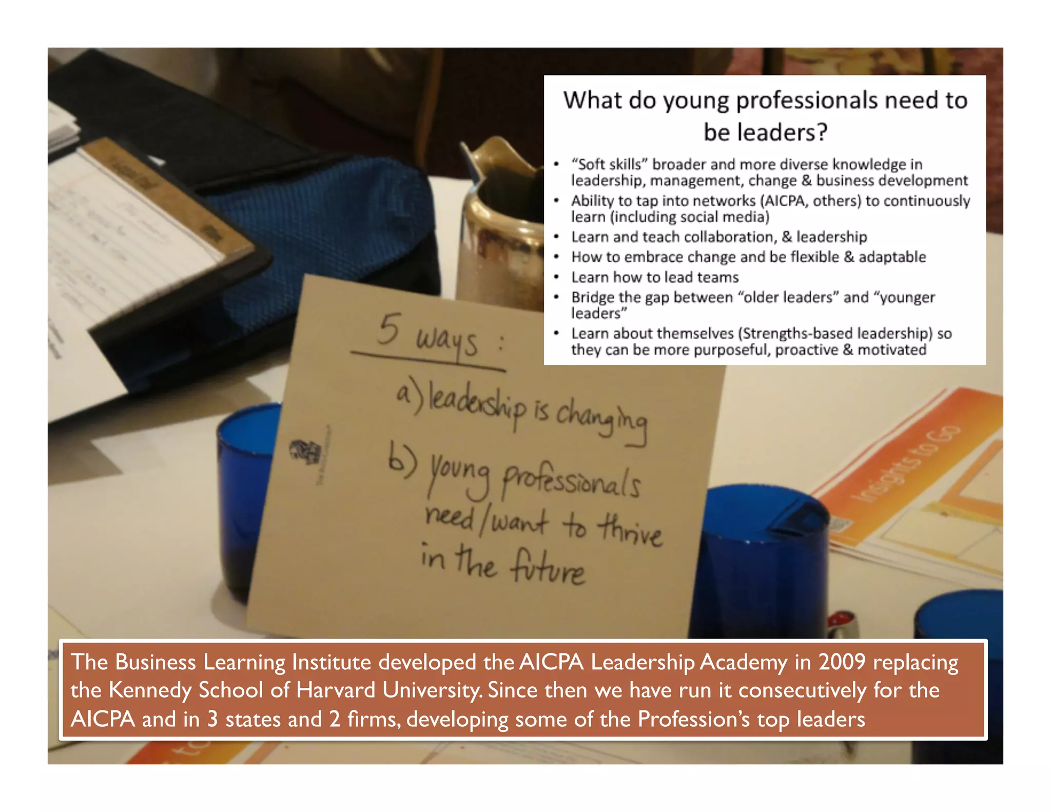 The Business Learning Institute developed the AICPA Leadership Academy in 2009 replacing
the Kennedy School of Harvard University. Since then we have run it consecutively for the
AICPA and in 3 states and 2 ﬁrms, developing some of the Profession’s top leaders	

 