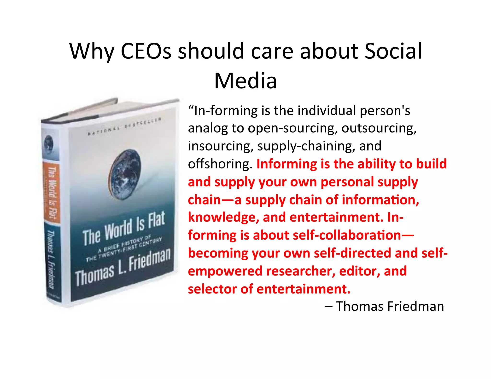 Why	
  CEOs	
  should	
  care	
  about	
  Social	
  
                  Media	
  
                 “In-­‐forming	
  is	
  the	
  individual	
  person's	
  
                 analog	
  to	
  open-­‐sourcing,	
  outsourcing,	
  
                 insourcing,	
  supply-­‐chaining,	
  and	
  
                 oﬀshoring.	
  Informing	
  is	
  the	
  ability	
  to	
  build	
  
                 and	
  supply	
  your	
  own	
  personal	
  supply	
  
                 chain—a	
  supply	
  chain	
  of	
  informaCon,	
  
                 knowledge,	
  and	
  entertainment.	
  In-­‐
                 forming	
  is	
  about	
  self-­‐collaboraCon—
                 becoming	
  your	
  own	
  self-­‐directed	
  and	
  self-­‐
                 empowered	
  researcher,	
  editor,	
  and	
  
                 selector	
  of	
  entertainment.	
  
                     	
   	
   	
   	
   	
   	
  	
  –	
  Thomas	
  Friedman	
  
 