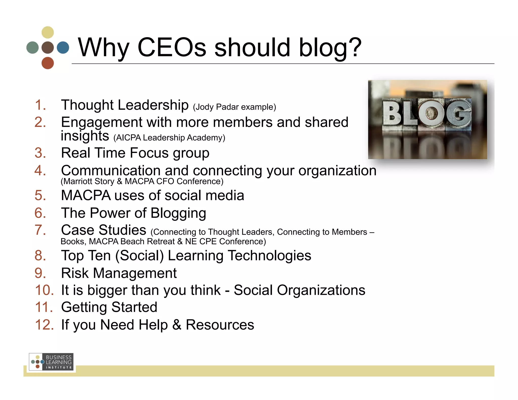 Why CEOs should blog?

1.  Thought Leadership (Jody Padar example)
2.  Engagement with more members and shared
    insights (AICPA Leadership Academy)
3.  Real Time Focus group
4.  Communication and connecting your organization
       (Marriott Story & MACPA CFO Conference)
5.  MACPA uses of social media
6.  The Power of Blogging
7.  Case Studies (Connecting to Thought Leaders, Connecting to Members –
       Books, MACPA Beach Retreat & NE CPE Conference)
8.     Top Ten (Social) Learning Technologies
9.     Risk Management
10.    It is bigger than you think - Social Organizations
11.    Getting Started
12.    If you Need Help & Resources
 