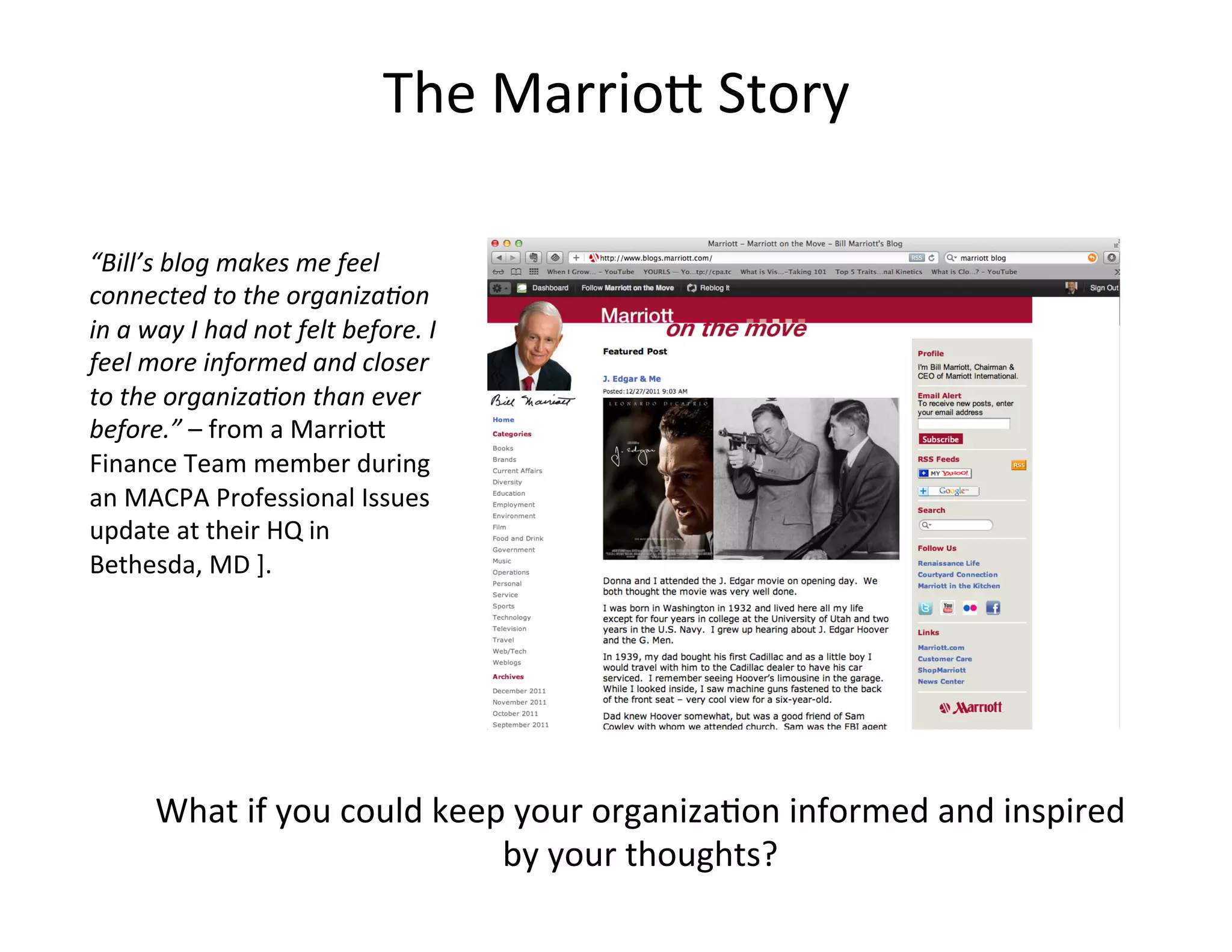 The	
  Marrio=	
  Story	
  

“Bill’s	
  blog	
  makes	
  me	
  feel	
  
connected	
  to	
  the	
  organiza'on	
  
in	
  a	
  way	
  I	
  had	
  not	
  felt	
  before.	
  I	
  
feel	
  more	
  informed	
  and	
  closer	
  
to	
  the	
  organiza'on	
  than	
  ever	
  
before.”	
  –	
  from	
  a	
  Marrio=	
  
Finance	
  Team	
  member	
  during	
  
an	
  MACPA	
  Professional	
  Issues	
  
update	
  at	
  their	
  HQ	
  in	
  
Bethesda,	
  MD	
  ].	
  




           What	
  if	
  you	
  could	
  keep	
  your	
  organiza<on	
  informed	
  and	
  inspired	
  
                                             by	
  your	
  thoughts?	
  
 