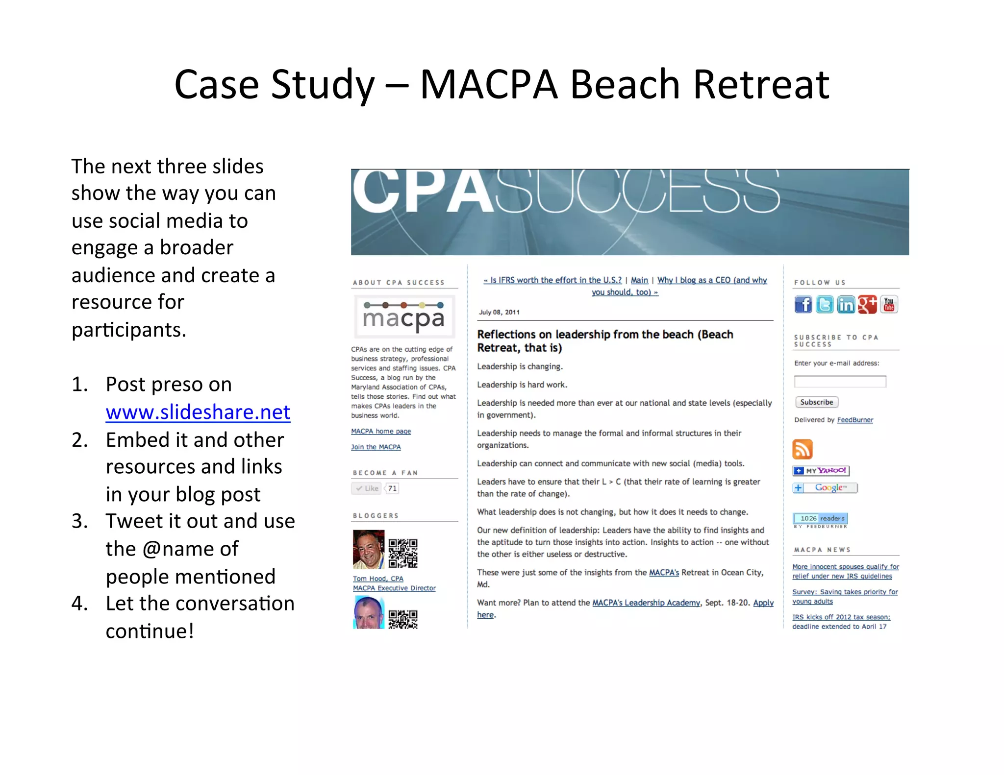 Case	
  Study	
  –	
  MACPA	
  Beach	
  Retreat	
  
The	
  next	
  three	
  slides	
  
show	
  the	
  way	
  you	
  can	
  
use	
  social	
  media	
  to	
  
engage	
  a	
  broader	
  
audience	
  and	
  create	
  a	
  
resource	
  for	
  
par<cipants.	
  	
  
	
  
1.  Post	
  preso	
  on	
  
     www.slideshare.net	
  
2.  Embed	
  it	
  and	
  other	
  
     resources	
  and	
  links	
  
     in	
  your	
  blog	
  post	
  
3.  Tweet	
  it	
  out	
  and	
  use	
  
     the	
  @name	
  of	
  
     people	
  men<oned	
  
4.  Let	
  the	
  conversa<on	
  
     con<nue!	
  
 