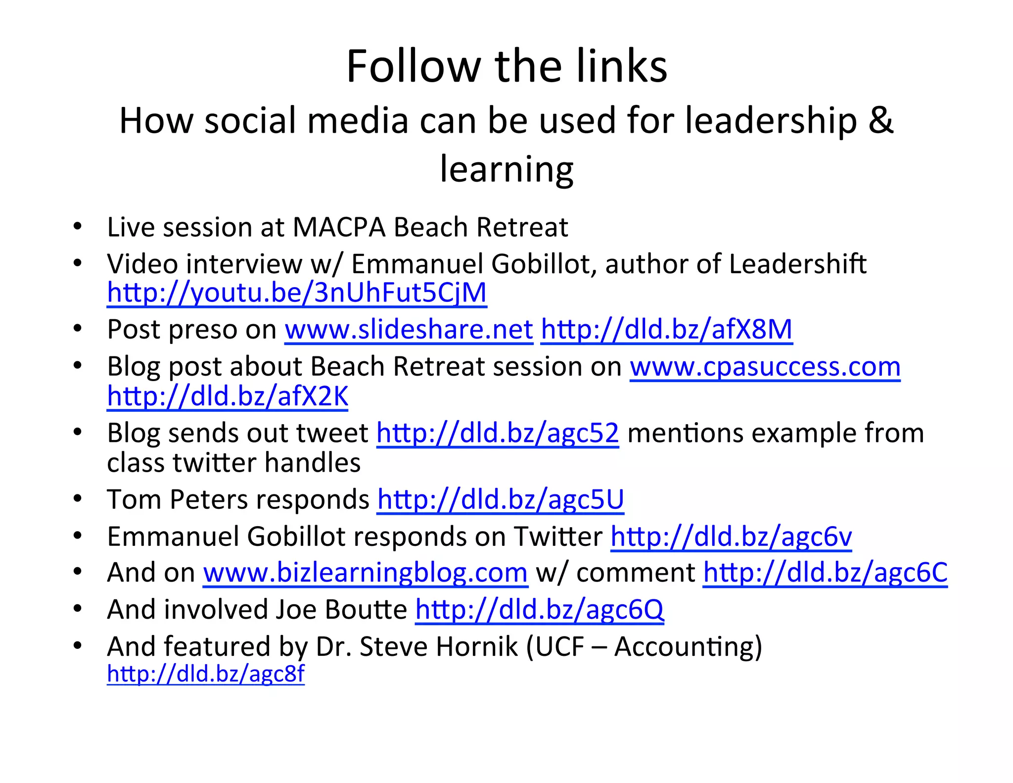 Follow	
  the	
  links	
  
    How	
  social	
  media	
  can	
  be	
  used	
  for	
  leadership	
  &	
  
                               learning	
  
•  Live	
  session	
  at	
  MACPA	
  Beach	
  Retreat	
  
•  Video	
  interview	
  w/	
  Emmanuel	
  Gobillot,	
  author	
  of	
  Leadershik	
  
   h=p://youtu.be/3nUhFut5CjM	
  
•  Post	
  preso	
  on	
  www.slideshare.net	
  h=p://dld.bz/afX8M	
  
•  Blog	
  post	
  about	
  Beach	
  Retreat	
  session	
  on	
  www.cpasuccess.com	
  	
  
   h=p://dld.bz/afX2K	
  
•  Blog	
  sends	
  out	
  tweet	
  h=p://dld.bz/agc52	
  men<ons	
  example	
  from	
  
   class	
  twi=er	
  handles	
  
•  Tom	
  Peters	
  responds	
  h=p://dld.bz/agc5U	
  
•  Emmanuel	
  Gobillot	
  responds	
  on	
  Twi=er	
  h=p://dld.bz/agc6v	
  
•  And	
  on	
  www.bizlearningblog.com	
  w/	
  comment	
  h=p://dld.bz/agc6C	
  
•  And	
  involved	
  Joe	
  Bou=e	
  h=p://dld.bz/agc6Q	
  
•  And	
  featured	
  by	
  Dr.	
  Steve	
  Hornik	
  (UCF	
  –	
  Accoun<ng)	
  
   h=p://dld.bz/agc8f	
  
 