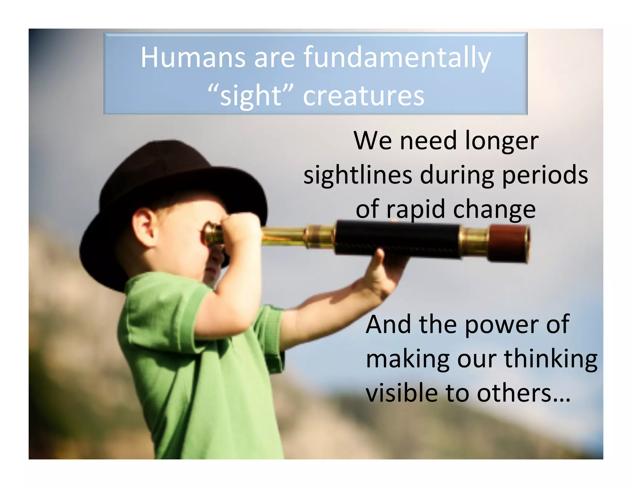 Humans	
  are	
  fundamentally	
  
   “sight”	
  creatures	
  
                   We	
  need	
  longer	
  
               sightlines	
  during	
  periods	
  
                    of	
  rapid	
  change	
  



                      And	
  the	
  power	
  of	
  
                      making	
  our	
  thinking	
  
                      visible	
  to	
  others…	
  
 