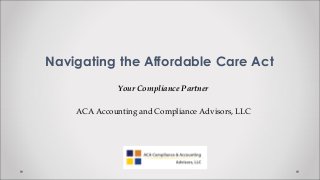 Navigating the Affordable Care Act
              Your Compliance Partner

    ACA Accounting and Compliance Advisors, LLC
 