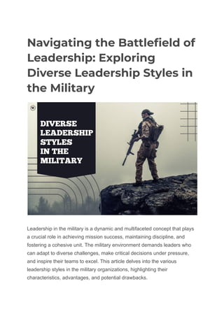 Navigating the Battlefield of
Leadership: Exploring
Diverse Leadership Styles in
the Military
Leadership in the military is a dynamic and multifaceted concept that plays
a crucial role in achieving mission success, maintaining discipline, and
fostering a cohesive unit. The military environment demands leaders who
can adapt to diverse challenges, make critical decisions under pressure,
and inspire their teams to excel. This article delves into the various
leadership styles in the military organizations, highlighting their
characteristics, advantages, and potential drawbacks.
 
