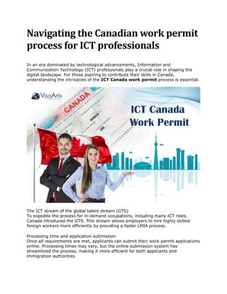 Navigating the Canadian work permit
process for ICT professionals
In an era dominated by technological advancements, Information and
Communication Technology (ICT) professionals play a crucial role in shaping the
digital landscape. For those aspiring to contribute their skills in Canada,
understanding the intricacies of the ICT Canada work permit process is essential.
The ICT stream of the global talent stream (GTS)
To expedite the process for in-demand occupations, including many ICT roles,
Canada introduced the GTS. This stream allows employers to hire highly skilled
foreign workers more efficiently by providing a faster LMIA process.
Processing time and application submission
Once all requirements are met, applicants can submit their work permit applications
online. Processing times may vary, but the online submission system has
streamlined the process, making it more efficient for both applicants and
immigration authorities.
 