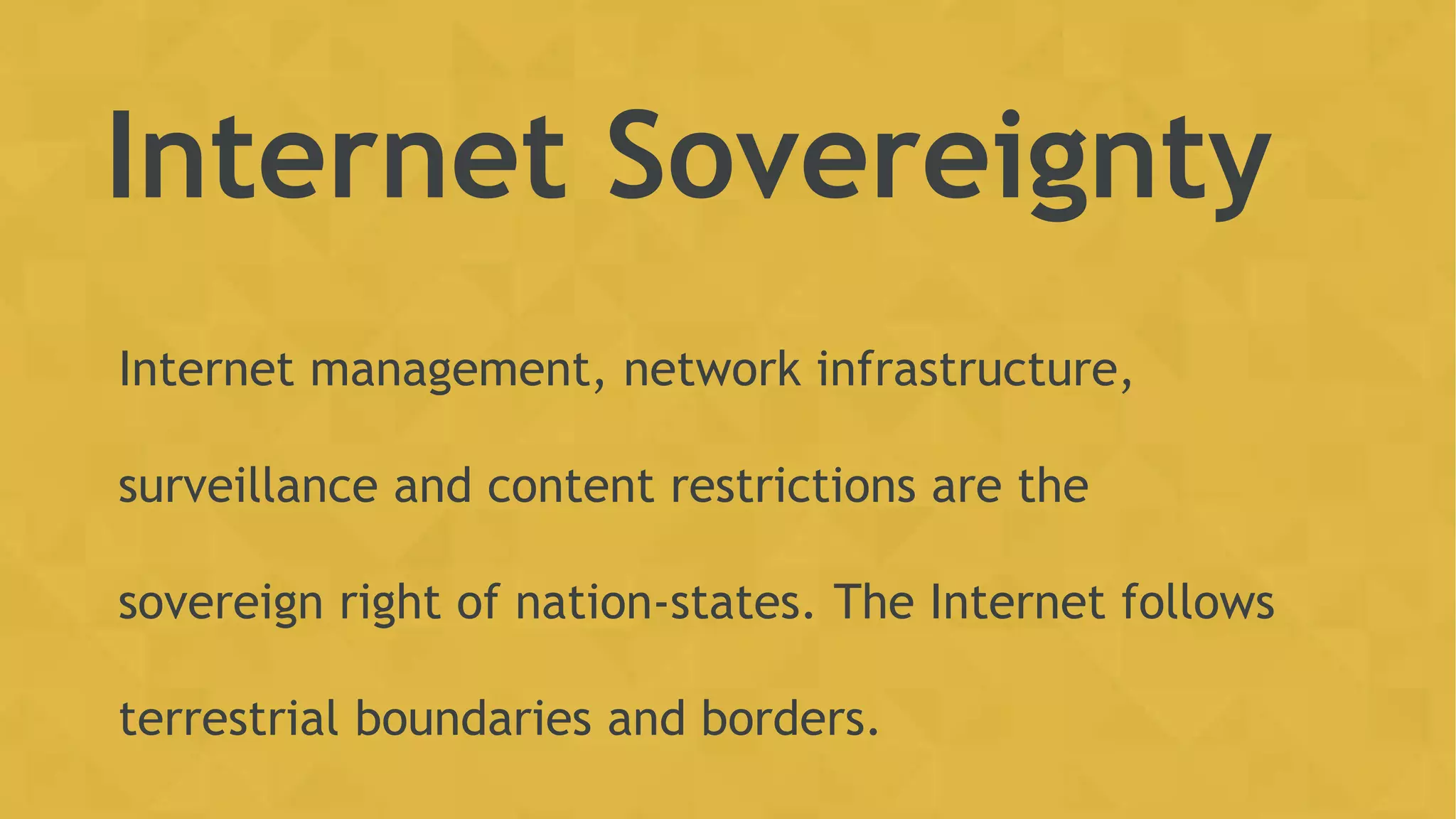 Internet Sovereignty
Internet management, network infrastructure,
surveillance and content restrictions are the
sovereign right of nation-states. The Internet follows
terrestrial boundaries and borders.
 