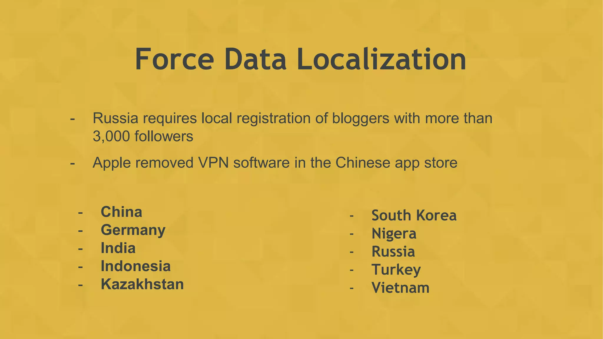 Force Data Localization
- Russia requires local registration of bloggers with more than
3,000 followers
- Apple removed VPN software in the Chinese app store
- China
- Germany
- India
- Indonesia
- Kazakhstan
- South Korea
- Nigera
- Russia
- Turkey
- Vietnam
 