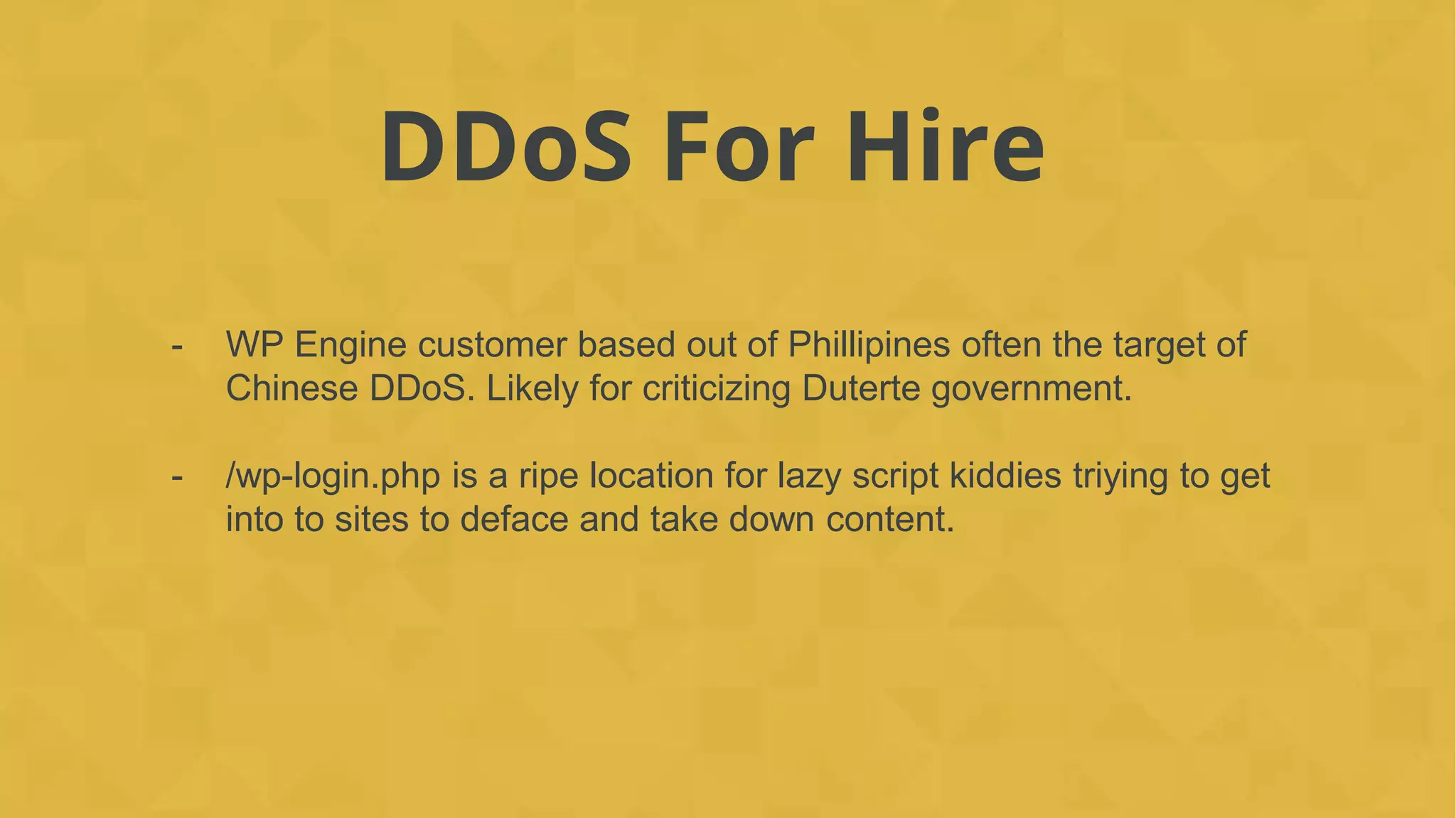 DDoS For Hire
- WP Engine customer based out of Phillipines often the target of
Chinese DDoS. Likely for criticizing Duterte government.
- /wp-login.php is a ripe location for lazy script kiddies triying to get
into to sites to deface and take down content.
 
